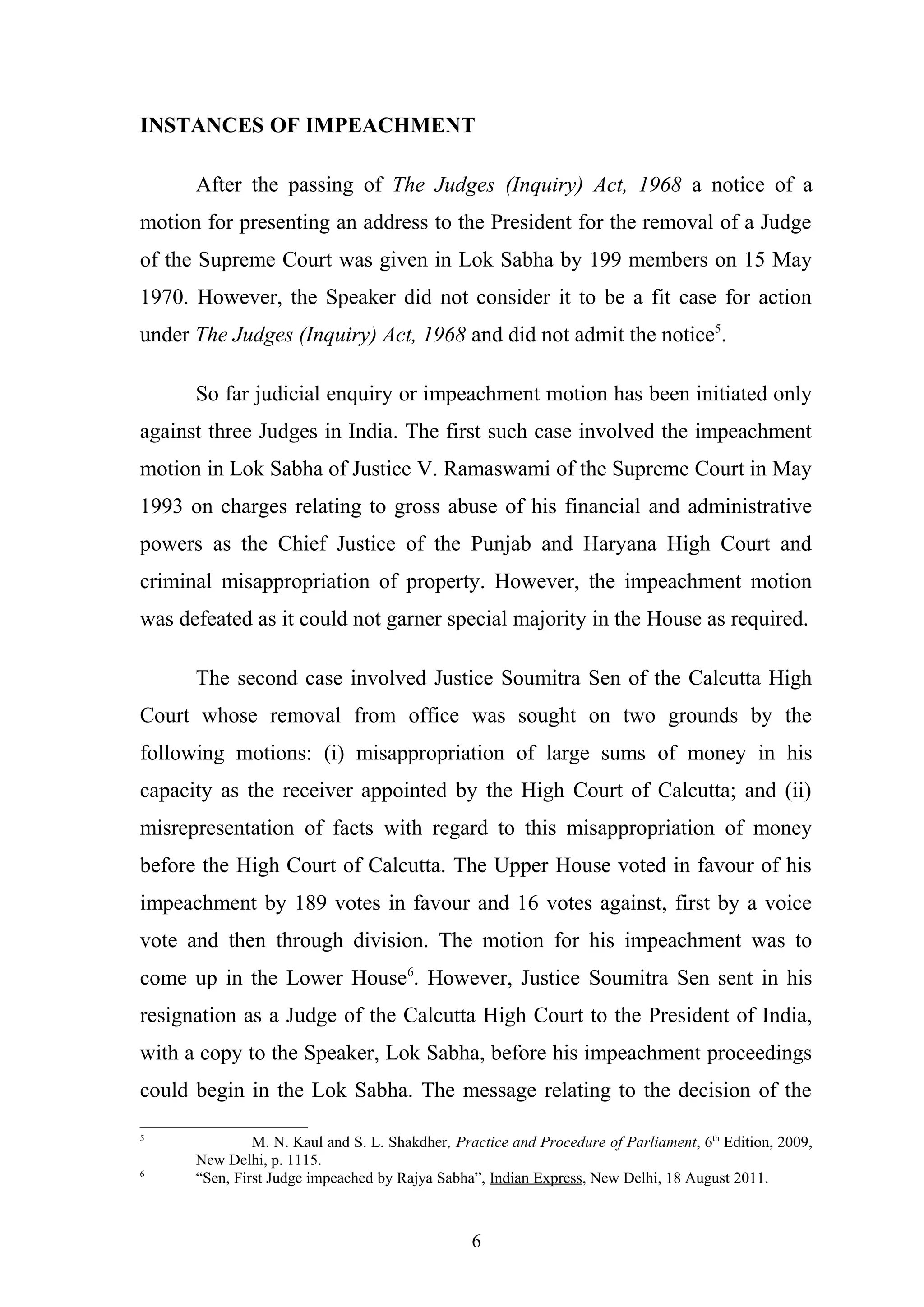 INSTANCES OF IMPEACHMENT
After the passing of The Judges (Inquiry) Act, 1968 a notice of a
motion for presenting an address to the President for the removal of a Judge
of the Supreme Court was given in Lok Sabha by 199 members on 15 May
1970. However, the Speaker did not consider it to be a fit case for action
under The Judges (Inquiry) Act, 1968 and did not admit the notice5.
So far judicial enquiry or impeachment motion has been initiated only
against three Judges in India. The first such case involved the impeachment
motion in Lok Sabha of Justice V. Ramaswami of the Supreme Court in May
1993 on charges relating to gross abuse of his financial and administrative
powers as the Chief Justice of the Punjab and Haryana High Court and
criminal misappropriation of property. However, the impeachment motion
was defeated as it could not garner special majority in the House as required.
The second case involved Justice Soumitra Sen of the Calcutta High
Court whose removal from office was sought on two grounds by the
following motions: (i) misappropriation of large sums of money in his
capacity as the receiver appointed by the High Court of Calcutta; and (ii)
misrepresentation of facts with regard to this misappropriation of money
before the High Court of Calcutta. The Upper House voted in favour of his
impeachment by 189 votes in favour and 16 votes against, first by a voice
vote and then through division. The motion for his impeachment was to
come up in the Lower House6. However, Justice Soumitra Sen sent in his
resignation as a Judge of the Calcutta High Court to the President of India,
with a copy to the Speaker, Lok Sabha, before his impeachment proceedings
could begin in the Lok Sabha. The message relating to the decision of the
5

6

M. N. Kaul and S. L. Shakdher, Practice and Procedure of Parliament, 6th Edition, 2009,
New Delhi, p. 1115.
“Sen, First Judge impeached by Rajya Sabha”, Indian Express, New Delhi, 18 August 2011.

6

 