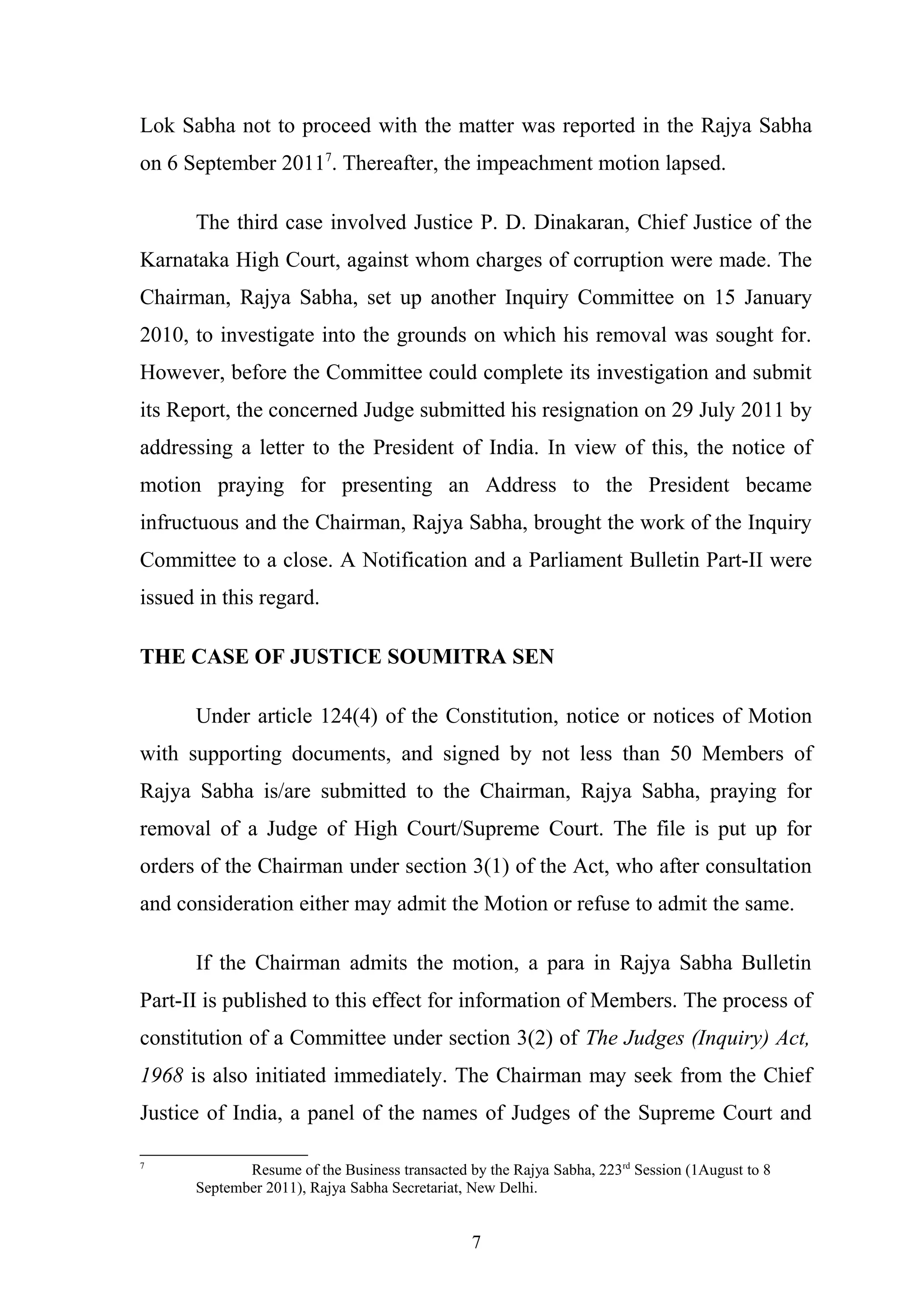 Lok Sabha not to proceed with the matter was reported in the Rajya Sabha
on 6 September 20117. Thereafter, the impeachment motion lapsed.
The third case involved Justice P. D. Dinakaran, Chief Justice of the
Karnataka High Court, against whom charges of corruption were made. The
Chairman, Rajya Sabha, set up another Inquiry Committee on 15 January
2010, to investigate into the grounds on which his removal was sought for.
However, before the Committee could complete its investigation and submit
its Report, the concerned Judge submitted his resignation on 29 July 2011 by
addressing a letter to the President of India. In view of this, the notice of
motion praying for presenting an Address to the President became
infructuous and the Chairman, Rajya Sabha, brought the work of the Inquiry
Committee to a close. A Notification and a Parliament Bulletin Part-II were
issued in this regard.
THE CASE OF JUSTICE SOUMITRA SEN
Under article 124(4) of the Constitution, notice or notices of Motion
with supporting documents, and signed by not less than 50 Members of
Rajya Sabha is/are submitted to the Chairman, Rajya Sabha, praying for
removal of a Judge of High Court/Supreme Court. The file is put up for
orders of the Chairman under section 3(1) of the Act, who after consultation
and consideration either may admit the Motion or refuse to admit the same.
If the Chairman admits the motion, a para in Rajya Sabha Bulletin
Part-II is published to this effect for information of Members. The process of
constitution of a Committee under section 3(2) of The Judges (Inquiry) Act,
1968 is also initiated immediately. The Chairman may seek from the Chief
Justice of India, a panel of the names of Judges of the Supreme Court and
7

Resume of the Business transacted by the Rajya Sabha, 223rd Session (1August to 8
September 2011), Rajya Sabha Secretariat, New Delhi.

7

 