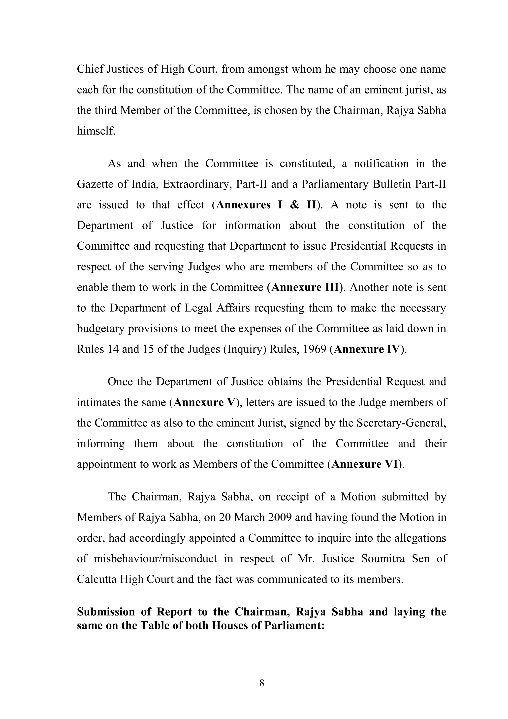 Chief Justices of High Court, from amongst whom he may choose one name
each for the constitution of the Committee. The name of an eminent jurist, as
the third Member of the Committee, is chosen by the Chairman, Rajya Sabha
himself.
As and when the Committee is constituted, a notification in the
Gazette of India, Extraordinary, Part-II and a Parliamentary Bulletin Part-II
are issued to that effect (Annexures I & II). A note is sent to the
Department of Justice for information about the constitution of the
Committee and requesting that Department to issue Presidential Requests in
respect of the serving Judges who are members of the Committee so as to
enable them to work in the Committee (Annexure III). Another note is sent
to the Department of Legal Affairs requesting them to make the necessary
budgetary provisions to meet the expenses of the Committee as laid down in
Rules 14 and 15 of the Judges (Inquiry) Rules, 1969 (Annexure IV).
Once the Department of Justice obtains the Presidential Request and
intimates the same (Annexure V), letters are issued to the Judge members of
the Committee as also to the eminent Jurist, signed by the Secretary-General,
informing them about the constitution of the Committee and their
appointment to work as Members of the Committee (Annexure VI).
The Chairman, Rajya Sabha, on receipt of a Motion submitted by
Members of Rajya Sabha, on 20 March 2009 and having found the Motion in
order, had accordingly appointed a Committee to inquire into the allegations
of misbehaviour/misconduct in respect of Mr. Justice Soumitra Sen of
Calcutta High Court and the fact was communicated to its members.
Submission of Report to the Chairman, Rajya Sabha and laying the
same on the Table of both Houses of Parliament:

8

 