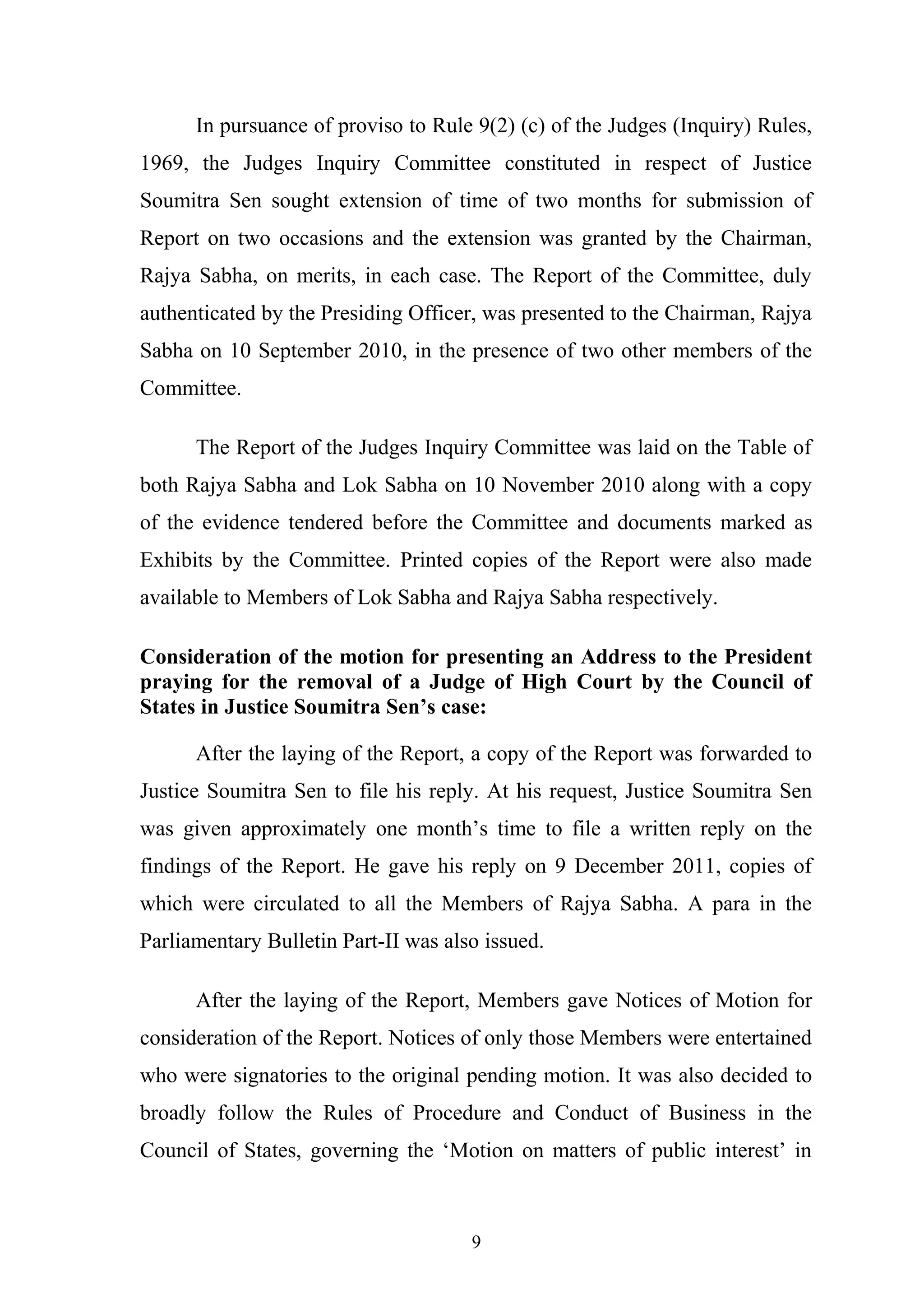 In pursuance of proviso to Rule 9(2) (c) of the Judges (Inquiry) Rules,
1969, the Judges Inquiry Committee constituted in respect of Justice
Soumitra Sen sought extension of time of two months for submission of
Report on two occasions and the extension was granted by the Chairman,
Rajya Sabha, on merits, in each case. The Report of the Committee, duly
authenticated by the Presiding Officer, was presented to the Chairman, Rajya
Sabha on 10 September 2010, in the presence of two other members of the
Committee.
The Report of the Judges Inquiry Committee was laid on the Table of
both Rajya Sabha and Lok Sabha on 10 November 2010 along with a copy
of the evidence tendered before the Committee and documents marked as
Exhibits by the Committee. Printed copies of the Report were also made
available to Members of Lok Sabha and Rajya Sabha respectively.
Consideration of the motion for presenting an Address to the President
praying for the removal of a Judge of High Court by the Council of
States in Justice Soumitra Sen’s case:
After the laying of the Report, a copy of the Report was forwarded to
Justice Soumitra Sen to file his reply. At his request, Justice Soumitra Sen
was given approximately one month’s time to file a written reply on the
findings of the Report. He gave his reply on 9 December 2011, copies of
which were circulated to all the Members of Rajya Sabha. A para in the
Parliamentary Bulletin Part-II was also issued.
After the laying of the Report, Members gave Notices of Motion for
consideration of the Report. Notices of only those Members were entertained
who were signatories to the original pending motion. It was also decided to
broadly follow the Rules of Procedure and Conduct of Business in the
Council of States, governing the ‘Motion on matters of public interest’ in

9

 