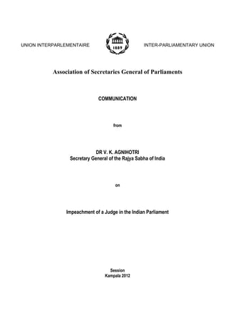 UNION INTERPARLEMENTAIRE

INTER-PARLIAMENTARY UNION

Association of Secretaries General of Parliaments

COMMUNICATION

from

DR V. K. AGNIHOTRI
Secretary General of the Rajya Sabha of India

on

Impeachment of a Judge in the Indian Parliament

Session
Kampala 2012

 