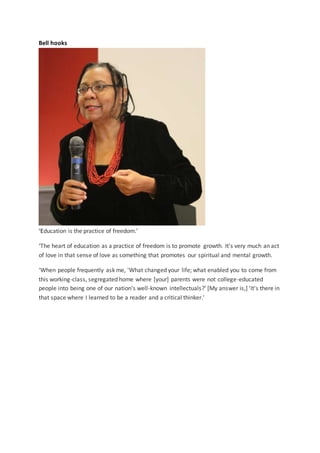 Bell hooks
‘Education is the practice of freedom.’
‘The heart of education as a practice of freedom is to promote growth. It's very much an act
of love in that sense of love as something that promotes our spiritual and mental growth.
‘When people frequently ask me, 'What changed your life; what enabled you to come from
this working-class, segregated home where [your] parents were not college-educated
people into being one of our nation's well-known intellectuals?' [My answer is,] 'It's there in
that space where I learned to be a reader and a critical thinker.'
 