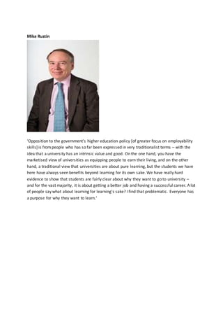 Mike Rustin
‘Opposition to the government's higher education policy [of greater focus on employability
skills] is frompeople who has so far been expressed in very traditionalist terms – with the
idea that a university has an intrinsic value and good. On the one hand, you have the
marketised view of universities as equipping people to earn their living, and on the other
hand, a traditional view that universities are about pure learning, but the students we have
here have always seen benefits beyond learning for its own sake. We have really hard
evidence to show that students are fairly clear about why they want to go to university –
and for the vast majority, it is about getting a better job and having a successful career. A lot
of people say what about learning for learning's sake? I find that problematic. Everyone has
a purpose for why they want to learn.’
 
