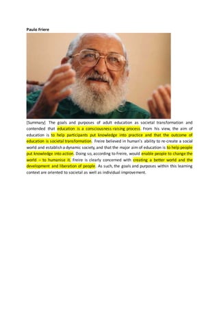 Paulo Friere
[Summary] The goals and purposes of adult education as societal transformation and
contended that education is a consciousness-raising process. From his view, the aim of
education is to help participants put knowledge into practice and that the outcome of
education is societal transformation. Freire believed in human’s ability to re-create a social
world and establish a dynamic society, and that the major aim of education is to help people
put knowledge into action. Doing so, according to Freire, would enable people to change the
world – to humanise it. Freire is clearly concerned with creating a better world and the
development and liberation of people. As such, the goals and purposes within this learning
context are oriented to societal as well as individual improvement.
 