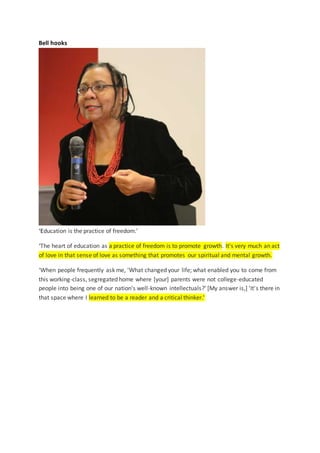 Bell hooks
‘Education is the practice of freedom.’
‘The heart of education as a practice of freedom is to promote growth. It's very much an act
of love in that sense of love as something that promotes our spiritual and mental growth.
‘When people frequently ask me, 'What changed your life; what enabled you to come from
this working-class, segregated home where [your] parents were not college-educated
people into being one of our nation's well-known intellectuals?' [My answer is,] 'It's there in
that space where I learned to be a reader and a critical thinker.'
 
