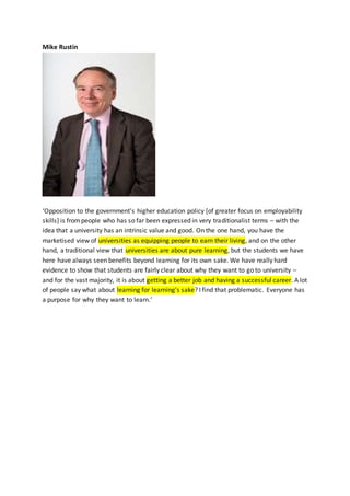 Mike Rustin
‘Opposition to the government's higher education policy [of greater focus on employability
skills] is frompeople who has so far been expressed in very traditionalist terms – with the
idea that a university has an intrinsic value and good. On the one hand, you have the
marketised view of universities as equipping people to earn their living, and on the other
hand, a traditional view that universities are about pure learning, but the students we have
here have always seen benefits beyond learning for its own sake. We have really hard
evidence to show that students are fairly clear about why they want to go to university –
and for the vast majority, it is about getting a better job and having a successful career. A lot
of people say what about learning for learning's sake? I find that problematic. Everyone has
a purpose for why they want to learn.’
 