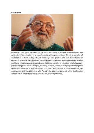 Paulo Friere
[Summary] The goals and purposes of adult education as societal transformation and
contended that education is a consciousness-raising process. From his view, the aim of
education is to help participants put knowledge into practice and that the outcome of
education is societal transformation. Freire believed in human’s ability to re-create a social
world and establish a dynamic society, and that the major aim of education is to help people
put knowledge into action. Doing so, according to Freire, would enable people to change the
world – to humanise it. Freire is clearly concerned with creating a better world and the
development and liberation of people. As such, the goals and purposes within this learning
context are oriented to societal as well as individual improvement.
 