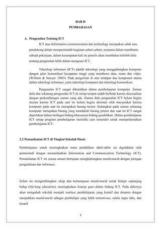 BAB II
                                        PEMBAHASAN


    A. Pengenalan Tentang ICT
                  ICT atau Information communication dan technology merupakan salah satu
           pendukung dalam mempermudah kegiatan sehari-sehari, terutama dalam membantu
           sebuah pekerjaan, dalam kesempatan kali ini penulis akan membahas terlebih dulu
           tentang pengenalan lebih dalam mengenai ICT.

                  Teknologi informasi (ICT) adalah teknologi yang menggabungkan komputer
           dengan jalur komunikasi kecepatan tinggi yang membawa data, suara dan video.
           (William & Sawyer :2003). Pada pengertian di atas terdapat dua komponen utama
           dalam teknologi informasi, yaitu teknologi komputer dan teknologi komunikasi.

                  Pengenalan ICT sangat dibutuhkan dalam pembelajaran komputer. Zaman
           dulu dan sekarang pengenalan ICT di setiap tempat sudah berbeda karena disesuaikan
           dengan perkembangan zaman yang ada. Zaman dulu pengenalan ICT belum begitu
           merata karena ICT pada saat itu belum begitu diminati oleh masyarakat karena
           komputer pada saat itu merupakan barang tersier. Sedangkan pada zaman sekarang
           komputer merupakan barang yang mendekati barang primer dan saat ini ICT sangat
           diperlukan dalam berbagai bidang khususnya bidang pendidikan. Dalam pembelajaran
           ICT setiap program pembelajaran memiliki cara tersendiri untuk memperkenalkan
           pembelajaran ICT.



2.2 Pemanfaatan ICT di Tingkat Sekolah Dasar

Pembelajaran untuk meningkatkan mutu pendidikan akhir-akhir ini digalakkan oleh
pemerintah dengan memanfaatkan Information and Communication Technology (ICT).
Pemanfaatan ICT ini secara umum bertujuan menghubungkan murid-murid dengan jaringan
pengetahuan dan informasi.




Selain itu mengembangkan sikap dan kemampuan murid-murid untuk belajar sepanjang
hidup (life-long education), meningkatkan kinerja guru dalam bidang ICT. Pada akhirnya
akan mengubah sekolah menjadi institusi pembelajaran yang kreatif dan dinamis dengan
menjadikan murid-murid sebagai pembelajar yang lebih termotivasi, selalu ingin tahu, dan
kreatif.


                                                3
 