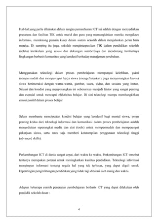 Hal-hal yang perlu dilakukan dalam rangka pemanfaatan ICT ini adalah dengan menyediakan
prasarana dan fasilitas TIK untuk murid dan guru yang memungkinkan mereka mengakses
informasi, mendorong pemain kunci dalam sistem sekolah dalam menjalankan peran baru
mereka. Di samping itu juga, sekolah mengintegrasikan TIK dalam pendidikan sekolah
melalui kurikulum yang sesuai dan dukungan sumberdaya dan mendorong tumbuhnya
lingkungan berbasis komunitas yang kondusif terhadap manajemen perubahan.




Menggunakan teknologi dalam proses pembelajaran mempunyai kelebihan, yakni
mempermudah dan mempercepat kerja siswa (mengefisienkan), juga menyenangkan karena
siswa berinteraksi dengan warna-warna, gambar, suara, video, dan sesuatu yang instan.
Situasi dan kondisi yang menyenangkan ini sebenarnya menjadi faktor yang sangat penting
dan esensial untuk mencapai efektivitas belajar. Di sini teknologi mampu membangkitkan
emosi positif dalam proses belajar.




Selain membantu menciptakan kondisi belajar yang kondusif bagi mental siswa, peran
penting kedua dari teknologi informasi dan komunikasi dalam proses pembelajaran adalah
menyediakan seperangkat media dan alat (tools) untuk mempermudah dan mempercepat
pekerjaan siswa, serta tentu saja memberi keterampilan penggunaan teknologi tinggi
(advanced skills).




Perkembangan ICT di dunia sangat cepat, dari waktu ke waktu. Perkembangan ICT tersebut
tentunya merupakan potensi untuk meningkatkan kualitas pendidikan. Teknologi informasi
menyimpan informasi tentang segala hal yang tak terbatas, yang dapat digali untuk
kepentingan pengembangan pendidikan yang tidak lagi dibatasi oleh ruang dan waktu.




Adapun beberapa contoh penerapan pembelajaran berbasis ICT yang dapat dilakukan oleh
pendidik sekolah dasar :




                                            4
 