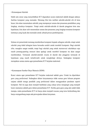 • Kemampuan Sekolah

Salah satu unsur yang menyebabkan ICT digunakan secara maksimal adalah dengan adanya
fasilitas komputer yang memadai. Memang bila kita melihat sekolah-sekolah elit di kota
besar, kita akan menemukan sekolah yang mempunyai sarana dan prasarana pendidikan yang
lengkap, misalnya komputer. Tetapi untuk sekolah-sekolah di daerah pinggiran kota atau
kepulauan, kita akan sulit menemukan sarana dan prasarana yang lengkap terutama komputer
(tentunya yang layak dan memadai untuk sebuah proses pembelajaran).




Selama ini pemerintah memang memberikan komputer kepada sebagian sekolah, tetapi untuk
sekolah yang tidak kebagian harus berusaha sendiri untuk membeli komputer. Bagi sekolah
elite, mungkin sangat mudah, tetapi bagi sekolah yang untuk merenovasi sekolahnya saja
masih pontang-panting mencari dana apalagi untuk membeli komputer itu akan sangat
memberatkan. Termasuk sekolah-sekolah swasta di daerah dan pinggiran termasuk di
kepulauan yang masih tertatih-tatih untuk menghidupi dirinya. Sedangkan komputer
merupakan sarana utama agar pemanfaatan ICT berjalan maksimal.




• Kemampuan Sumber Daya Manusia (SDM)

Kunci utama agar pemanfaatan ICT berjalan maksimal adalah guru. Untuk itu diperlukan
guru yang profesional. Sedangkan dalam kenyataannya tidak semua guru lulusan program
sarjana adalah tenaga pendidik yang profesional dalam menggunakan peralatan seperti
komputer. Hal ini juga akan menjadi hambatan yang cukup serius mengingat yang menjadi
kunci utamanya adalah guru dalam pemanfaatan ICT. Ketika guru-guru yang ada sudah tidak
mampu, maka pemanfaatan ICT ini hanya akan menjadi wacana yang terus berkembang dan
hanya mengambang tanpa ada perwujudan dalam kenyataan.




                                           7
 
