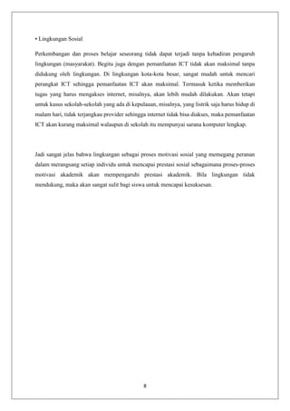 • Lingkungan Sosial

Perkembangan dan proses belajar seseorang tidak dapat terjadi tanpa kehadiran pengaruh
lingkungan (masyarakat). Begitu juga dengan pemanfaatan ICT tidak akan maksimal tanpa
didukung oleh lingkungan. Di lingkungan kota-kota besar, sangat mudah untuk mencari
perangkat ICT sehingga pemanfaatan ICT akan maksimal. Termasuk ketika memberikan
tugas yang harus mengakses internet, misalnya, akan lebih mudah dilakukan. Akan tetapi
untuk kasus sekolah-sekolah yang ada di kepulauan, misalnya, yang listrik saja harus hidup di
malam hari, tidak terjangkau provider sehingga internet tidak bisa diakses, maka pemanfaatan
ICT akan kurang maksimal walaupun di sekolah itu mempunyai sarana komputer lengkap.




Jadi sangat jelas bahwa lingkungan sebagai proses motivasi sosial yang memegang peranan
dalam merangsang setiap individu untuk mencapai prestasi sosial sebagaimana proses-proses
motivasi akademik akan mempengaruhi prestasi akademik. Bila lingkungan tidak
mendukung, maka akan sangat sulit bagi siswa untuk mencapai kesuksesan.




                                             8
 