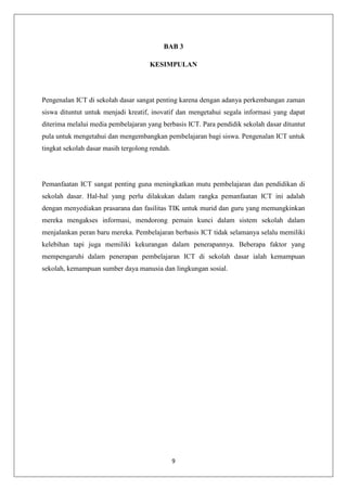 BAB 3

                                     KESIMPULAN




Pengenalan ICT di sekolah dasar sangat penting karena dengan adanya perkembangan zaman
siswa dituntut untuk menjadi kreatif, inovatif dan mengetahui segala informasi yang dapat
diterima melalui media pembelajaran yang berbasis ICT. Para pendidik sekolah dasar dituntut
pula untuk mengetahui dan mengembangkan pembelajaran bagi siswa. Pengenalan ICT untuk
tingkat sekolah dasar masih tergolong rendah.




Pemanfaatan ICT sangat penting guna meningkatkan mutu pembelajaran dan pendidikan di
sekolah dasar. Hal-hal yang perlu dilakukan dalam rangka pemanfaatan ICT ini adalah
dengan menyediakan prasarana dan fasilitas TIK untuk murid dan guru yang memungkinkan
mereka mengakses informasi, mendorong pemain kunci dalam sistem sekolah dalam
menjalankan peran baru mereka. Pembelajaran berbasis ICT tidak selamanya selalu memiliki
kelebihan tapi juga memiliki kekurangan dalam penerapannya. Beberapa faktor yang
mempengaruhi dalam penerapan pembelajaran ICT di sekolah dasar ialah kemampuan
sekolah, kemampuan sumber daya manusia dan lingkungan sosial.




                                                9
 