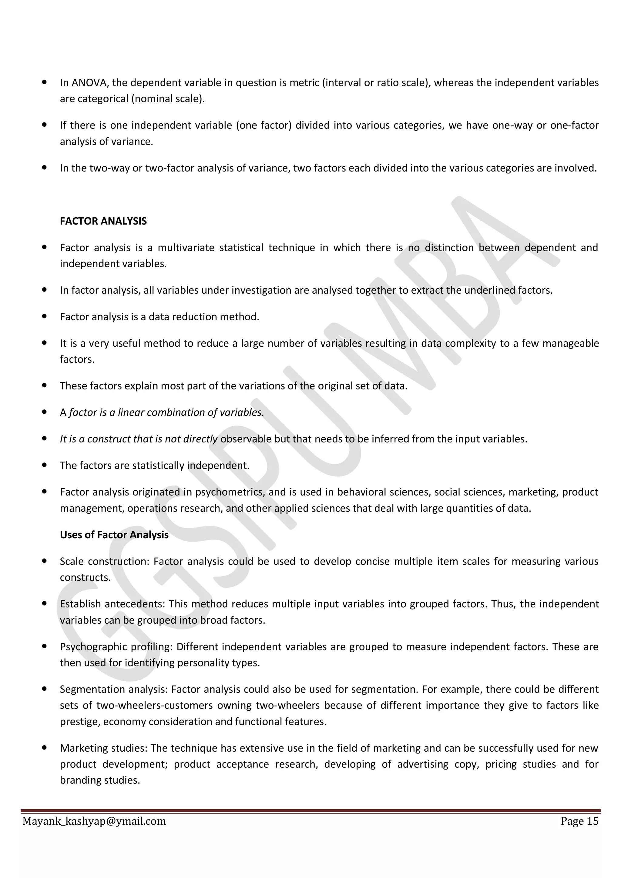Mayank_kashyap@ymail.com Page 15
 In ANOVA, the dependent variable in question is metric (interval or ratio scale), whereas the independent variables
are categorical (nominal scale).
 If there is one independent variable (one factor) divided into various categories, we have one-way or one-factor
analysis of variance.
 In the two-way or two-factor analysis of variance, two factors each divided into the various categories are involved.
FACTOR ANALYSIS
 Factor analysis is a multivariate statistical technique in which there is no distinction between dependent and
independent variables.
 In factor analysis, all variables under investigation are analysed together to extract the underlined factors.
 Factor analysis is a data reduction method.
 It is a very useful method to reduce a large number of variables resulting in data complexity to a few manageable
factors.
 These factors explain most part of the variations of the original set of data.
 A factor is a linear combination of variables.
 It is a construct that is not directly observable but that needs to be inferred from the input variables.
 The factors are statistically independent.
 Factor analysis originated in psychometrics, and is used in behavioral sciences, social sciences, marketing, product
management, operations research, and other applied sciences that deal with large quantities of data.
Uses of Factor Analysis
 Scale construction: Factor analysis could be used to develop concise multiple item scales for measuring various
constructs.
 Establish antecedents: This method reduces multiple input variables into grouped factors. Thus, the independent
variables can be grouped into broad factors.
 Psychographic profiling: Different independent variables are grouped to measure independent factors. These are
then used for identifying personality types.
 Segmentation analysis: Factor analysis could also be used for segmentation. For example, there could be different
sets of two-wheelers-customers owning two-wheelers because of different importance they give to factors like
prestige, economy consideration and functional features.
 Marketing studies: The technique has extensive use in the field of marketing and can be successfully used for new
product development; product acceptance research, developing of advertising copy, pricing studies and for
branding studies.
 