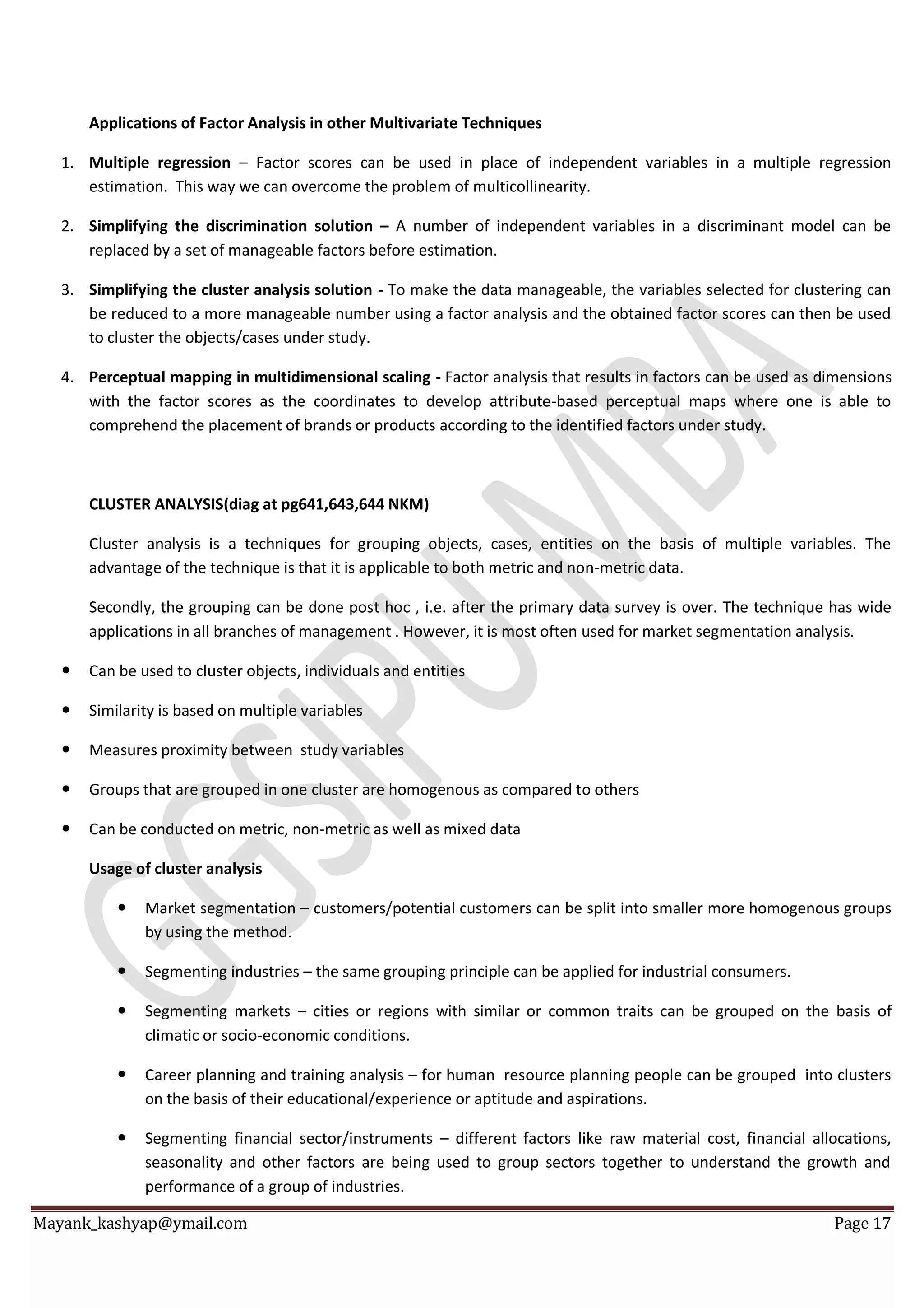 Mayank_kashyap@ymail.com Page 17
Applications of Factor Analysis in other Multivariate Techniques
1. Multiple regression – Factor scores can be used in place of independent variables in a multiple regression
estimation. This way we can overcome the problem of multicollinearity.
2. Simplifying the discrimination solution – A number of independent variables in a discriminant model can be
replaced by a set of manageable factors before estimation.
3. Simplifying the cluster analysis solution - To make the data manageable, the variables selected for clustering can
be reduced to a more manageable number using a factor analysis and the obtained factor scores can then be used
to cluster the objects/cases under study.
4. Perceptual mapping in multidimensional scaling - Factor analysis that results in factors can be used as dimensions
with the factor scores as the coordinates to develop attribute-based perceptual maps where one is able to
comprehend the placement of brands or products according to the identified factors under study.
CLUSTER ANALYSIS(diag at pg641,643,644 NKM)
Cluster analysis is a techniques for grouping objects, cases, entities on the basis of multiple variables. The
advantage of the technique is that it is applicable to both metric and non-metric data.
Secondly, the grouping can be done post hoc , i.e. after the primary data survey is over. The technique has wide
applications in all branches of management . However, it is most often used for market segmentation analysis.
 Can be used to cluster objects, individuals and entities
 Similarity is based on multiple variables
 Measures proximity between study variables
 Groups that are grouped in one cluster are homogenous as compared to others
 Can be conducted on metric, non-metric as well as mixed data
Usage of cluster analysis
 Market segmentation – customers/potential customers can be split into smaller more homogenous groups
by using the method.
 Segmenting industries – the same grouping principle can be applied for industrial consumers.
 Segmenting markets – cities or regions with similar or common traits can be grouped on the basis of
climatic or socio-economic conditions.
 Career planning and training analysis – for human resource planning people can be grouped into clusters
on the basis of their educational/experience or aptitude and aspirations.
 Segmenting financial sector/instruments – different factors like raw material cost, financial allocations,
seasonality and other factors are being used to group sectors together to understand the growth and
performance of a group of industries.
 