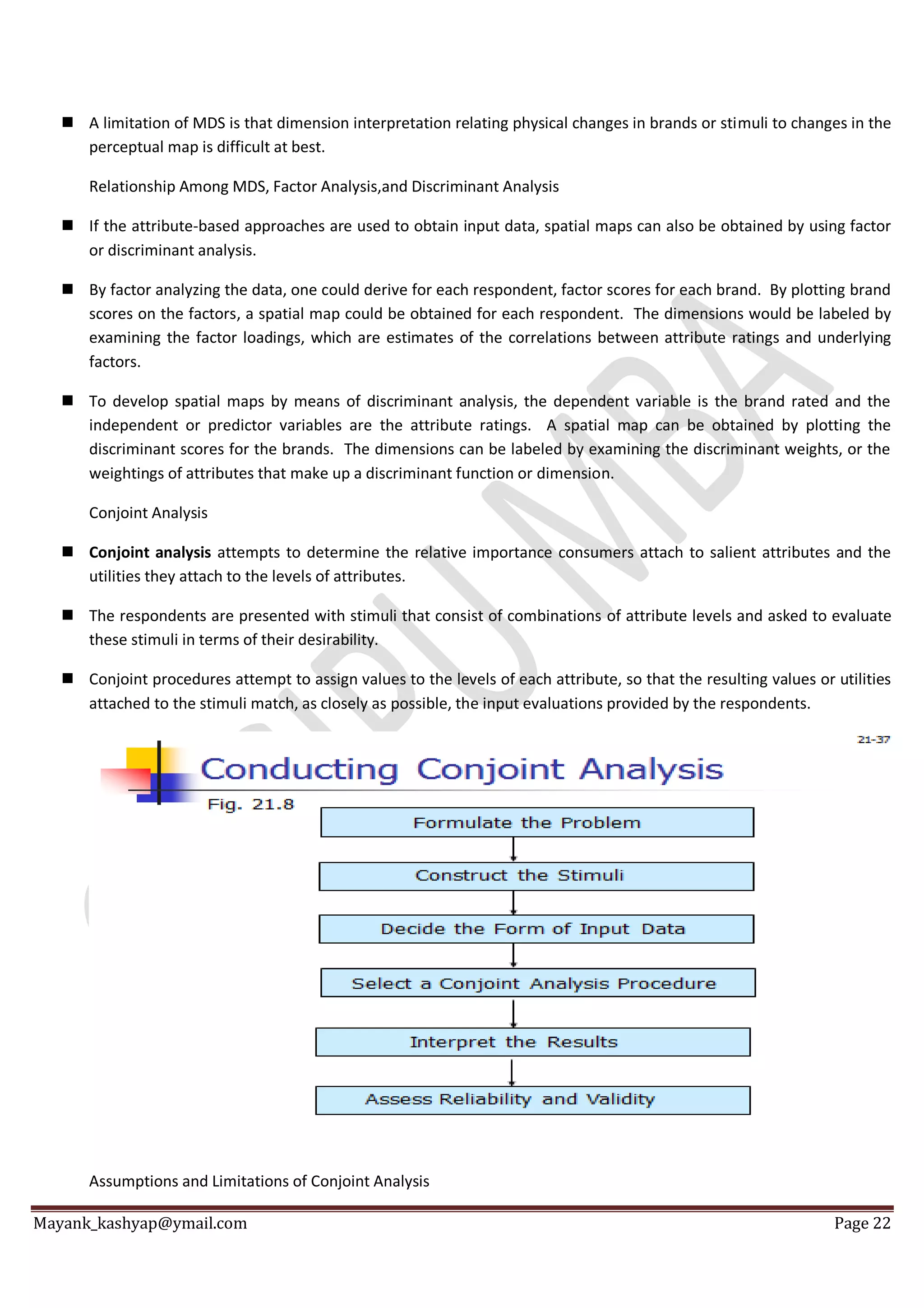 Mayank_kashyap@ymail.com Page 22
 A limitation of MDS is that dimension interpretation relating physical changes in brands or stimuli to changes in the
perceptual map is difficult at best.
Relationship Among MDS, Factor Analysis,and Discriminant Analysis
 If the attribute-based approaches are used to obtain input data, spatial maps can also be obtained by using factor
or discriminant analysis.
 By factor analyzing the data, one could derive for each respondent, factor scores for each brand. By plotting brand
scores on the factors, a spatial map could be obtained for each respondent. The dimensions would be labeled by
examining the factor loadings, which are estimates of the correlations between attribute ratings and underlying
factors.
 To develop spatial maps by means of discriminant analysis, the dependent variable is the brand rated and the
independent or predictor variables are the attribute ratings. A spatial map can be obtained by plotting the
discriminant scores for the brands. The dimensions can be labeled by examining the discriminant weights, or the
weightings of attributes that make up a discriminant function or dimension.
Conjoint Analysis
 Conjoint analysis attempts to determine the relative importance consumers attach to salient attributes and the
utilities they attach to the levels of attributes.
 The respondents are presented with stimuli that consist of combinations of attribute levels and asked to evaluate
these stimuli in terms of their desirability.
 Conjoint procedures attempt to assign values to the levels of each attribute, so that the resulting values or utilities
attached to the stimuli match, as closely as possible, the input evaluations provided by the respondents.
Assumptions and Limitations of Conjoint Analysis
 