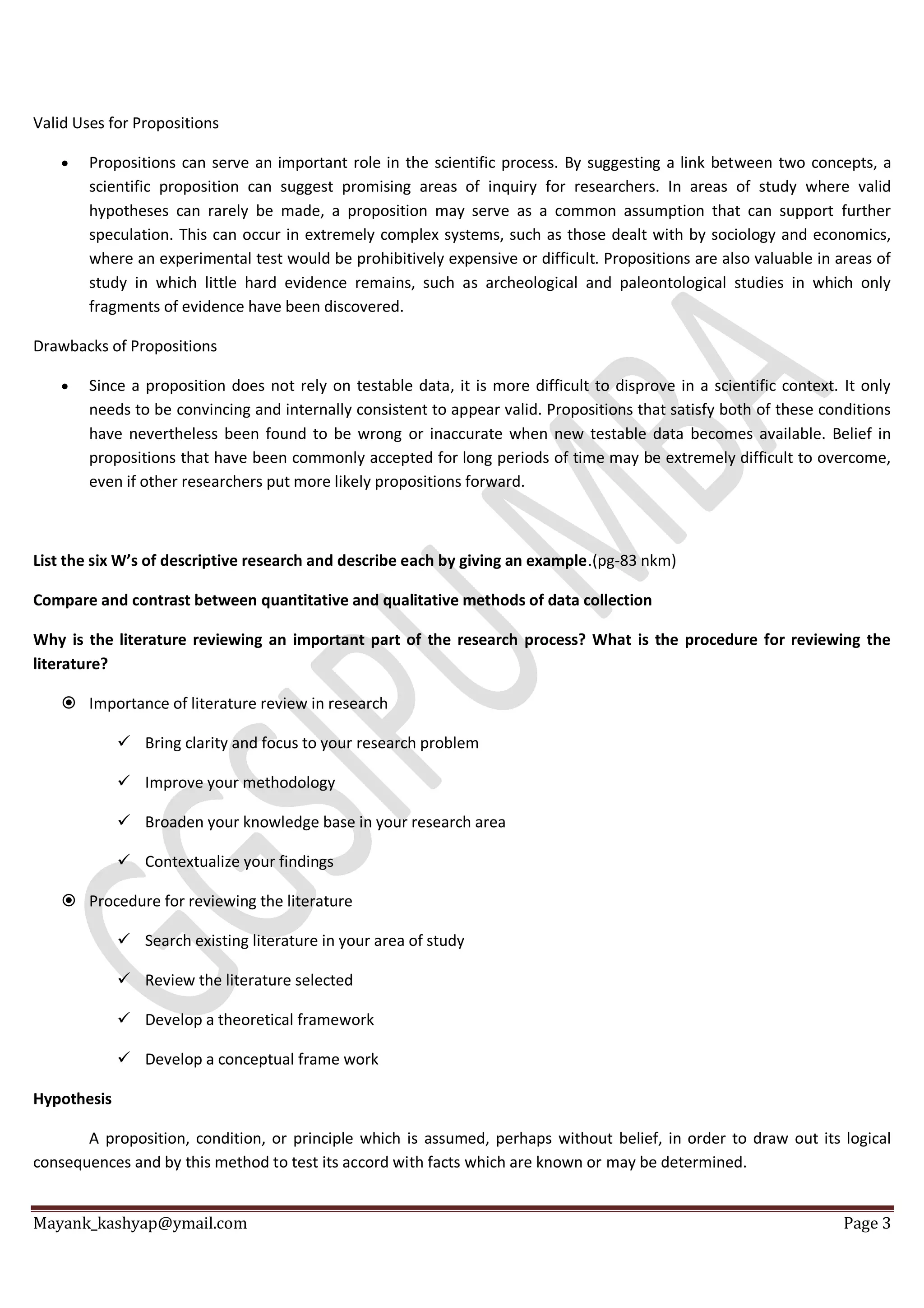 Mayank_kashyap@ymail.com Page 3
Valid Uses for Propositions
 Propositions can serve an important role in the scientific process. By suggesting a link between two concepts, a
scientific proposition can suggest promising areas of inquiry for researchers. In areas of study where valid
hypotheses can rarely be made, a proposition may serve as a common assumption that can support further
speculation. This can occur in extremely complex systems, such as those dealt with by sociology and economics,
where an experimental test would be prohibitively expensive or difficult. Propositions are also valuable in areas of
study in which little hard evidence remains, such as archeological and paleontological studies in which only
fragments of evidence have been discovered.
Drawbacks of Propositions
 Since a proposition does not rely on testable data, it is more difficult to disprove in a scientific context. It only
needs to be convincing and internally consistent to appear valid. Propositions that satisfy both of these conditions
have nevertheless been found to be wrong or inaccurate when new testable data becomes available. Belief in
propositions that have been commonly accepted for long periods of time may be extremely difficult to overcome,
even if other researchers put more likely propositions forward.
List the six W’s of descriptive research and describe each by giving an example.(pg-83 nkm)
Compare and contrast between quantitative and qualitative methods of data collection
Why is the literature reviewing an important part of the research process? What is the procedure for reviewing the
literature?
 Importance of literature review in research
 Bring clarity and focus to your research problem
 Improve your methodology
 Broaden your knowledge base in your research area
 Contextualize your findings
 Procedure for reviewing the literature
 Search existing literature in your area of study
 Review the literature selected
 Develop a theoretical framework
 Develop a conceptual frame work
Hypothesis
A proposition, condition, or principle which is assumed, perhaps without belief, in order to draw out its logical
consequences and by this method to test its accord with facts which are known or may be determined.
 