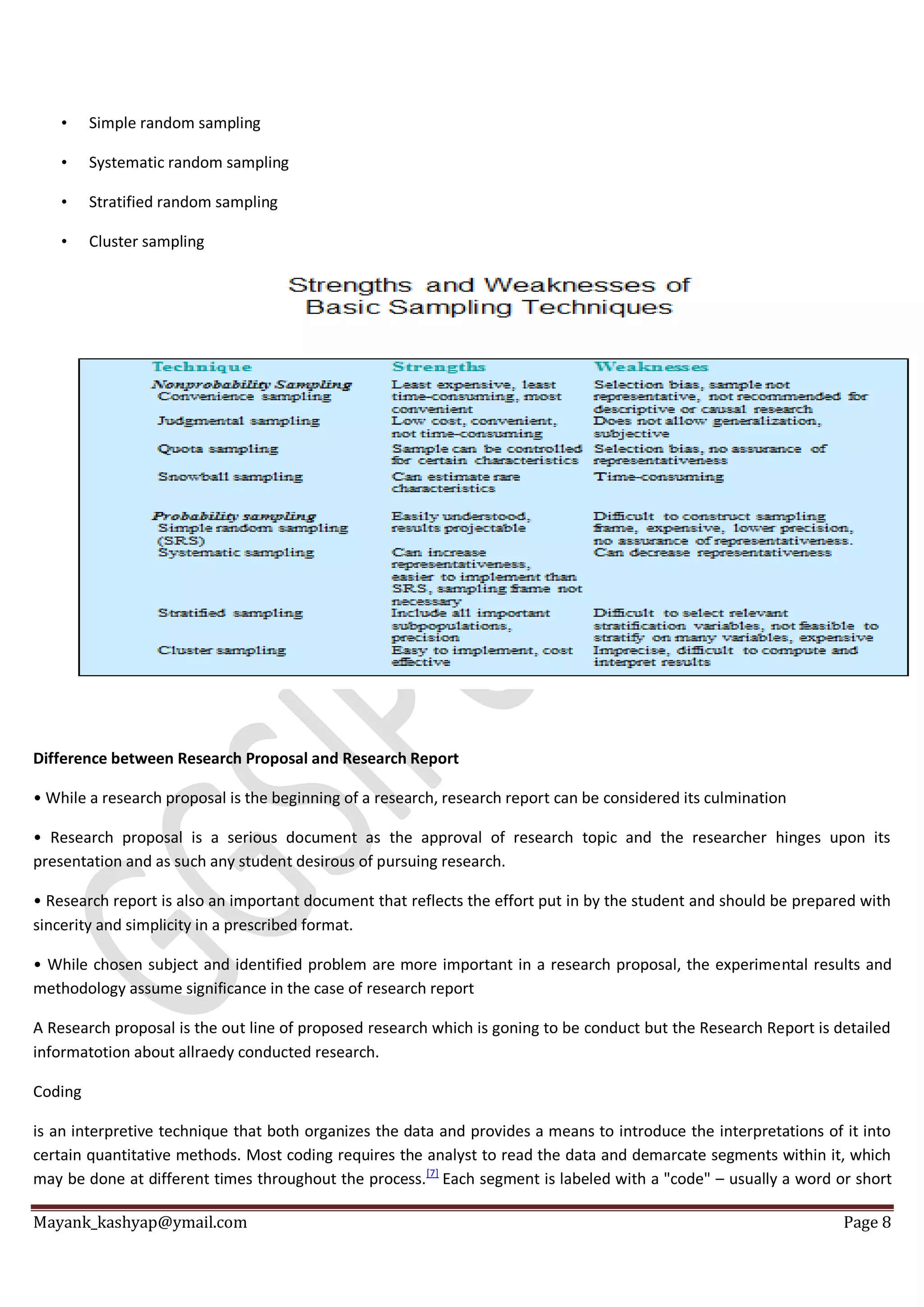 Mayank_kashyap@ymail.com Page 8
• Simple random sampling
• Systematic random sampling
• Stratified random sampling
• Cluster sampling
Difference between Research Proposal and Research Report
• While a research proposal is the beginning of a research, research report can be considered its culmination
• Research proposal is a serious document as the approval of research topic and the researcher hinges upon its
presentation and as such any student desirous of pursuing research.
• Research report is also an important document that reflects the effort put in by the student and should be prepared with
sincerity and simplicity in a prescribed format.
• While chosen subject and identified problem are more important in a research proposal, the experimental results and
methodology assume significance in the case of research report
A Research proposal is the out line of proposed research which is goning to be conduct but the Research Report is detailed
informatotion about allraedy conducted research.
Coding
is an interpretive technique that both organizes the data and provides a means to introduce the interpretations of it into
certain quantitative methods. Most coding requires the analyst to read the data and demarcate segments within it, which
may be done at different times throughout the process.[7]
Each segment is labeled with a "code" – usually a word or short
 