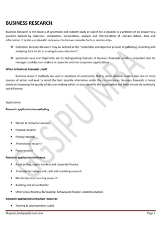 Mayank_kashyap@ymail.com Page 1
BUSINESS RESEARCH.
Business Research is the process of systematic and indepth study or search for a solution to a problem or an answer to a
question backed by collection, compilation, presentation, analysis and interpretation of relevant details, data and
information. It is also a systematic endeavour to discover valuable facts or relationships.
 Definition: Business Research may be defined as the “systematic and objective process of gathering, recording and
analyzing data for aid in making business decisions”.
 Systematic-ness and Objectivity are its distinguishing features of Business Research, which is important tool for
managers and decision-makers in corporate and non-corporate organizations
When is Business Research Used?
Business research methods are used in situations of uncertainty, that is, when decision-makers face two or more
courses of action and seek to select the best possible alternative under the circumstances. Business Research is hence
aimed at improving the quality of decision-making which, in turn, benefits the organization and helps ensure its continuity
and efficiency.
Applications
Research applications in marketing
 Market & consumer analysis
 Product research
 Pricing research
 Promotional research
 Place research
Research applications in finance
 Asset pricing, capital markets and corporate finance
 Financial derivatives and credit risk modeling research
 Market-based accounting research
 Auditing and accountability
 Other areas: financial forecasting, behavioural finance, volatility analysis
Research applications in human resources
 Training & development studies
 