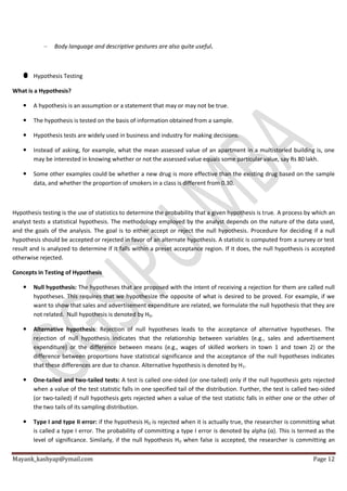 Mayank_kashyap@ymail.com Page 12
– Body language and descriptive gestures are also quite useful.
Hypothesis Testing
What is a Hypothesis?
 A hypothesis is an assumption or a statement that may or may not be true.
 The hypothesis is tested on the basis of information obtained from a sample.
 Hypothesis tests are widely used in business and industry for making decisions.
 Instead of asking, for example, what the mean assessed value of an apartment in a multistoried building is, one
may be interested in knowing whether or not the assessed value equals some particular value, say Rs 80 lakh.
 Some other examples could be whether a new drug is more effective than the existing drug based on the sample
data, and whether the proportion of smokers in a class is different from 0.30.
Hypothesis testing is the use of statistics to determine the probability that a given hypothesis is true. A process by which an
analyst tests a statistical hypothesis. The methodology employed by the analyst depends on the nature of the data used,
and the goals of the analysis. The goal is to either accept or reject the null hypothesis. Procedure for deciding if a null
hypothesis should be accepted or rejected in favor of an alternate hypothesis. A statistic is computed from a survey or test
result and is analyzed to determine if it falls within a preset acceptance region. If it does, the null hypothesis is accepted
otherwise rejected.
Concepts in Testing of Hypothesis
 Null hypothesis: The hypotheses that are proposed with the intent of receiving a rejection for them are called null
hypotheses. This requires that we hypothesize the opposite of what is desired to be proved. For example, if we
want to show that sales and advertisement expenditure are related, we formulate the null hypothesis that they are
not related. Null hypothesis is denoted by H0.
 Alternative hypothesis: Rejection of null hypotheses leads to the acceptance of alternative hypotheses. The
rejection of null hypothesis indicates that the relationship between variables (e.g., sales and advertisement
expenditure) or the difference between means (e.g., wages of skilled workers in town 1 and town 2) or the
difference between proportions have statistical significance and the acceptance of the null hypotheses indicates
that these differences are due to chance. Alternative hypothesis is denoted by H1.
 One-tailed and two-tailed tests: A test is called one-sided (or one-tailed) only if the null hypothesis gets rejected
when a value of the test statistic falls in one specified tail of the distribution. Further, the test is called two-sided
(or two-tailed) if null hypothesis gets rejected when a value of the test statistic falls in either one or the other of
the two tails of its sampling distribution.
 Type I and type II error: if the hypothesis H0 is rejected when it is actually true, the researcher is committing what
is called a type I error. The probability of committing a type I error is denoted by alpha (α). This is termed as the
level of significance. Similarly, if the null hypothesis H0 when false is accepted, the researcher is committing an
 