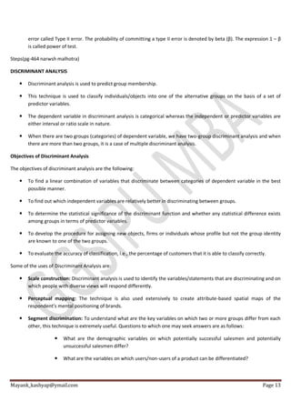Mayank_kashyap@ymail.com Page 13
error called Type II error. The probability of committing a type II error is denoted by beta (β). The expression 1 – β
is called power of test.
Steps(pg-464 narwsh malhotra)
DISCRIMINANT ANALYSIS
 Discriminant analysis is used to predict group membership.
 This technique is used to classify individuals/objects into one of the alternative groups on the basis of a set of
predictor variables.
 The dependent variable in discriminant analysis is categorical whereas the independent or predictor variables are
either interval or ratio scale in nature.
 When there are two groups (categories) of dependent variable, we have two-group discriminant analysis and when
there are more than two groups, it is a case of multiple discriminant analysis.
Objectives of Discriminant Analysis
The objectives of discriminant analysis are the following:
 To find a linear combination of variables that discriminate between categories of dependent variable in the best
possible manner.
 To find out which independent variables are relatively better in discriminating between groups.
 To determine the statistical significance of the discriminant function and whether any statistical difference exists
among groups in terms of predictor variables.
 To develop the procedure for assigning new objects, firms or individuals whose profile but not the group identity
are known to one of the two groups.
 To evaluate the accuracy of classification, i.e., the percentage of customers that it is able to classify correctly.
Some of the uses of Discriminant Analysis are:
 Scale construction: Discriminant analysis is used to identify the variables/statements that are discriminating and on
which people with diverse views will respond differently.
 Perceptual mapping: The technique is also used extensively to create attribute-based spatial maps of the
respondent’s mental positioning of brands.
 Segment discrimination: To understand what are the key variables on which two or more groups differ from each
other, this technique is extremely useful. Questions to which one may seek answers are as follows:
 What are the demographic variables on which potentially successful salesmen and potentially
unsuccessful salesmen differ?
 What are the variables on which users/non-users of a product can be differentiated?
 