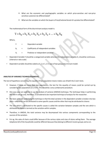Mayank_kashyap@ymail.com Page 14
 What are the economic and psychographic variables on which price-sensitive and non-price
sensitive customers be differentiated?
 What are the variables on which the buyers of local/national brand of a product be differentiated?
The mathematical form of the discriminant analysis model is:
Where,
Y = Dependent variable
bs = Coefficients of independent variables
Xs = Predictor or independent variables
• Dependent Variable Y should be a categorized variable whereas the independent variables Xs should be continuous.
(interval or ratio scale)
• Dependent variable should be coded as 0, 1 or 1, 2 in case of two-group discriminant model.
ANALYSIS OF VARIANCE TECHNIQUES(ANOVA)
The test of hypothesis concerning the equality of two population means makes use of both the Z and t tests.
 However, if there are more than two populations, the test for the equality of means could be carried out by
considering two populations at a time. This would be a very cumbersome procedure.
 One easy way out could be to use the analysis of variance (ANOVA) technique. The technique helps in performing
this test in one go and, therefore, is considered to be important technique of analysis for the researcher.
 The basic principle underlying the technique is that the total variation in the dependent variable is broken into two
parts—one which can be attributed to some specific causes and the other that may be attributed to chance.
 The one which is attributed to the specific causes is called the variation between samples and the one which is
attributed to chance is termed as the variation within samples.
 Therefore, in ANOVA, the total variance may be decomposed into various components corresponding to the
sources of the variation.
 For eg. the sales of chairs could differ because of the various styles and sizes of stores selling them. The average
telephone bill of the households could be different because they belong to different income groups and so on.
 