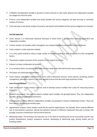 Mayank_kashyap@ymail.com Page 15
 In ANOVA, the dependent variable in question is metric (interval or ratio scale), whereas the independent variables
are categorical (nominal scale).
 If there is one independent variable (one factor) divided into various categories, we have one-way or one-factor
analysis of variance.
 In the two-way or two-factor analysis of variance, two factors each divided into the various categories are involved.
FACTOR ANALYSIS
 Factor analysis is a multivariate statistical technique in which there is no distinction between dependent and
independent variables.
 In factor analysis, all variables under investigation are analysed together to extract the underlined factors.
 Factor analysis is a data reduction method.
 It is a very useful method to reduce a large number of variables resulting in data complexity to a few manageable
factors.
 These factors explain most part of the variations of the original set of data.
 A factor is a linear combination of variables.
 It is a construct that is not directly observable but that needs to be inferred from the input variables.
 The factors are statistically independent.
 Factor analysis originated in psychometrics, and is used in behavioral sciences, social sciences, marketing, product
management, operations research, and other applied sciences that deal with large quantities of data.
Uses of Factor Analysis
 Scale construction: Factor analysis could be used to develop concise multiple item scales for measuring various
constructs.
 Establish antecedents: This method reduces multiple input variables into grouped factors. Thus, the independent
variables can be grouped into broad factors.
 Psychographic profiling: Different independent variables are grouped to measure independent factors. These are
then used for identifying personality types.
 Segmentation analysis: Factor analysis could also be used for segmentation. For example, there could be different
sets of two-wheelers-customers owning two-wheelers because of different importance they give to factors like
prestige, economy consideration and functional features.
 Marketing studies: The technique has extensive use in the field of marketing and can be successfully used for new
product development; product acceptance research, developing of advertising copy, pricing studies and for
branding studies.
 