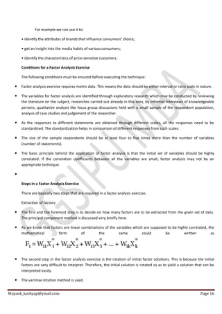 Mayank_kashyap@ymail.com Page 16
For example we can use it to:
• identify the attributes of brands that influence consumers’ choice;
• get an insight into the media habits of various consumers;
• identify the characteristics of price-sensitive customers.
Conditions for a Factor Analysis Exercise
The following conditions must be ensured before executing the technique:
 Factor analysis exercise requires metric data. This means the data should be either interval or ratio scale in nature.
 The variables for factor analysis are identified through exploratory research which may be conducted by reviewing
the literature on the subject, researches carried out already in this area, by informal interviews of knowledgeable
persons, qualitative analysis like focus group discussions held with a small sample of the respondent population,
analysis of case studies and judgement of the researcher.
 As the responses to different statements are obtained through different scales, all the responses need to be
standardized. The standardization helps in comparison of different responses from such scales.
 The size of the sample respondents should be at least four to five times more than the number of variables
(number of statements).
 The basic principle behind the application of factor analysis is that the initial set of variables should be highly
correlated. If the correlation coefficients between all the variables are small, factor analysis may not be an
appropriate technique.

Steps in a Factor Analysis Exercise
There are basically two steps that are required in a factor analysis exercise.
Extraction of factors:
 The first and the foremost step is to decide on how many factors are to be extracted from the given set of data.
The principal component method is discussed very briefly here.
 As we know that factors are linear combinations of the variables which are supposed to be highly correlated, the
mathematical form of the same could be written as
 The second step in the factor analysis exercise is the rotation of initial factor solutions. This is because the initial
factors are very difficult to interpret. Therefore, the initial solution is rotated so as to yield a solution that can be
interpreted easily.
 The varimax rotation method is used.
 
