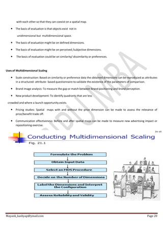 Mayank_kashyap@ymail.com Page 20
with each other so that they can coexist on a spatial map.
 The basis of evaluation is that objects exist not in
unidimensional but multidimensional space.
 The basis of evaluation might be on defined dimensions.
 The basis of evaluation might be on perceived /subjective dimensions.
 The basis of evaluation could be on similarity/ dissimilarity or preferences.
Uses of Multidimensional Scaling
 Scale construction: Based on similarity or preference data the obtained dimensions can be reproduced as attributes
in a structured- attribute- based questionnaire to validate the existence of the parameters of comparison.
 Brand image analysis: To measure the gap or match between brand positioning and brand perception.
 New product development: To identify quadrants that are less
crowded and where a launch opportunity exists.
 Pricing studies: Spatial maps with and without the price dimension can be made to assess the relevance of
price/benefit trade off.
 Communication effectiveness: Before and after spatial maps can be made to measure new advertising impact or
repositioning exercise.
 