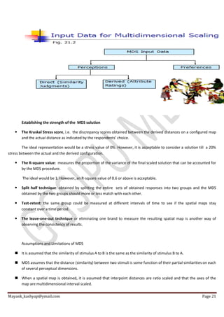 Mayank_kashyap@ymail.com Page 21
Establishing the strength of the MDS solution
 The Kruskal Stress score, i.e. the discrepancy scores obtained between the derived distances on a configured map
and the actual distance as indicated by the respondents’ choice.
The ideal representation would be a stress value of 0%. However, it is acceptable to consider a solution till a 20%
stress between the actual and the derived configuration.
 The R-square value: measures the proportion of the variance of the final scaled solution that can be accounted for
by the MDS procedure.
The ideal would be 1. However, an R-square value of 0.6 or above is acceptable.
 Split half technique: obtained by splitting the entire sets of obtained responses into two groups and the MDS
obtained by the two groups should more or less match with each other.
 Test-retest: the same group could be measured at different intervals of time to see if the spatial maps stay
constant over a time period.
 The leave-one-out technique or eliminating one brand to measure the resulting spatial map is another way of
observing the consistency of results.
Assumptions and Limitations of MDS
 It is assumed that the similarity of stimulus A to B is the same as the similarity of stimulus B to A.
 MDS assumes that the distance (similarity) between two stimuli is some function of their partial similarities on each
of several perceptual dimensions.
 When a spatial map is obtained, it is assumed that interpoint distances are ratio scaled and that the axes of the
map are multidimensional interval scaled.
 