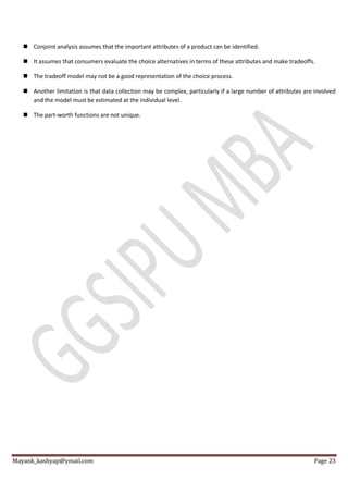 Mayank_kashyap@ymail.com Page 23
 Conjoint analysis assumes that the important attributes of a product can be identified.
 It assumes that consumers evaluate the choice alternatives in terms of these attributes and make tradeoffs.
 The tradeoff model may not be a good representation of the choice process.
 Another limitation is that data collection may be complex, particularly if a large number of attributes are involved
and the model must be estimated at the individual level.
 The part-worth functions are not unique.
 