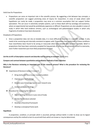 Mayank_kashyap@ymail.com Page 3
Valid Uses for Propositions
 Propositions can serve an important role in the scientific process. By suggesting a link between two concepts, a
scientific proposition can suggest promising areas of inquiry for researchers. In areas of study where valid
hypotheses can rarely be made, a proposition may serve as a common assumption that can support further
speculation. This can occur in extremely complex systems, such as those dealt with by sociology and economics,
where an experimental test would be prohibitively expensive or difficult. Propositions are also valuable in areas of
study in which little hard evidence remains, such as archeological and paleontological studies in which only
fragments of evidence have been discovered.
Drawbacks of Propositions
 Since a proposition does not rely on testable data, it is more difficult to disprove in a scientific context. It only
needs to be convincing and internally consistent to appear valid. Propositions that satisfy both of these conditions
have nevertheless been found to be wrong or inaccurate when new testable data becomes available. Belief in
propositions that have been commonly accepted for long periods of time may be extremely difficult to overcome,
even if other researchers put more likely propositions forward.
List the six W’s of descriptive research and describe each by giving an example.(pg-83 nkm)
Compare and contrast between quantitative and qualitative methods of data collection
Why is the literature reviewing an important part of the research process? What is the procedure for reviewing the
literature?
 Importance of literature review in research
 Bring clarity and focus to your research problem
 Improve your methodology
 Broaden your knowledge base in your research area
 Contextualize your findings
 Procedure for reviewing the literature
 Search existing literature in your area of study
 Review the literature selected
 Develop a theoretical framework
 Develop a conceptual frame work
Hypothesis
A proposition, condition, or principle which is assumed, perhaps without belief, in order to draw out its logical
consequences and by this method to test its accord with facts which are known or may be determined.
 