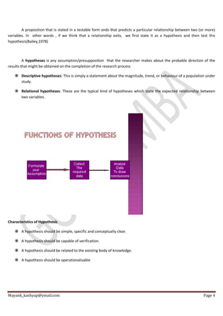 Mayank_kashyap@ymail.com Page 4
A proposition that is stated in a testable form ands that predicts a particular relationship between two (or more)
variables. In other words , if we think that a relationship exits, we first state it as a hypothesis and then test the
hypothesis(Bailey,1978)
A hypotheses is any assumption/presupposition that the researcher makes about the probable direction of the
results that might be obtained on the completion of the research process
 Descriptive hypotheses: This is simply a statement about the magnitude, trend, or behaviour of a population under
study.
 Relational hypotheses: These are the typical kind of hypotheses which state the expected relationship between
two variables.
Characteristics of Hypothesis
 A hypothesis should be simple, specific and conceptually clear.
 A hypothesis should be capable of verification.
 A hypothesis should be related to the existing body of knowledge.
 A hypothesis should be operationalisable
 