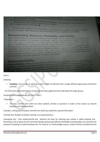 Mayank_kashyap@ymail.com Page 6
Unit-3
Sampling
• Sampling is the process of selecting a small number of elements from a larger defined target group of elements
such that
the information gathered from the small group will allow judgments to be made about the larger groups .
Sampling Terminology(book pg 165 Came In Xam )
1.Population :
• The class ,families from which we select students ,families to questions in order to find answer to research
questions are called population .
2.Sample : small group of students ,families from which you collect the required information .
3.Sample Size :Number of students ,families ,it is represented by n.
4.Sampling Unit : Each student,familly that becomes the basis for selecting your sample is called sampling Unit .
Elementary units or group of such units which besides being clearly defined, identifiable and observable, are convenient for
purpose of sampling are called sampling units. For instance, in a family budget enquiry, usually a family is considered as the
 