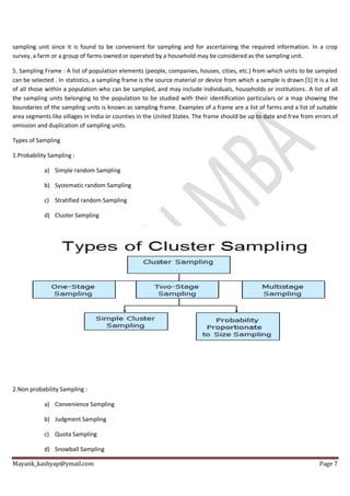 Mayank_kashyap@ymail.com Page 7
sampling unit since it is found to be convenient for sampling and for ascertaining the required information. In a crop
survey, a farm or a group of farms owned or operated by a household may be considered as the sampling unit.
5. Sampling Frame : A list of population elements (people, companies, houses, cities, etc.) from which units to be sampled
can be selected . In statistics, a sampling frame is the source material or device from which a sample is drawn.[1] It is a list
of all those within a population who can be sampled, and may include individuals, households or institutions. A list of all
the sampling units belonging to the population to be studied with their identification particulars or a map showing the
boundaries of the sampling units is known as sampling frame. Examples of a frame are a list of farms and a list of suitable
area segments like villages in India or counties in the United States. The frame should be up to date and free from errors of
omission and duplication of sampling units.
Types of Sampling
1.Probability Sampling :
a) Simple random Sampling
b) Systematic random Sampling
c) Stratified random Sampling
d) Cluster Sampling
2.Non probability Sampling :
a) Convenience Sampling
b) Judgment Sampling
c) Quota Sampling
d) Snowball Sampling
 