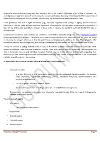 Mayank_kashyap@ymail.com Page 9
phrase that suggests how the associated data segments inform the research objectives. When coding is complete, the
analyst prepares reports via a mix of: summarizing the prevalence of codes, discussing similarities and differences in related
codes across distinct original sources/contexts, or comparing the relationship between one or more codes.
Some qualitative data that is highly structured (e.g., close-end responses from surveys or tightly defined interview
questions) is typically coded without additional segmenting of the content. In these cases, codes are often applied as a
layer on top of the data. Quantitative analysis of these codes is typically the capstone analytical step for this type of
qualitative data.
Contemporary qualitative data analyses are sometimes supported by computer programs, termed Computer Assisted
Qualitative Data Analysis Software. These programs do not supplant the interpretive nature of coding but rather are aimed
at enhancing the analyst’s efficiency at data storage/retrieval and at applying the codes to the data. Many programs offer
efficiencies in editing and revising coding, which allow for work sharing, peer review, and recursive examination of data.
A frequent criticism of coding method is that it seeks to transform qualitative data into empirically valid data, which
contain: actual value range, structural proportion, contrast ratios, and scientific objective properties; thereby draining the
data of its variety, richness, and individual character. Analysts respond to this criticism by thoroughly expositing their
definitions of codes and linking those codes soundly to the underlying data, therein bringing back some of the richness that
might be absent from a mere list of codes.
RESEARCH REPORT PREPARATION AND PRESENTATION(some from book pg-266)
• A research report is:
– a written document or oral presentation based on a written document that communicates the purpose,
scope, objective(s), hypotheses, methodology, findings, limitations and finally, recommendations of a
research project to others.
– The last stage of a marketing research process.;
– It is more than a summary of findings; rather it is a record of the research process.
• The researcher has to convince the client [and others who may read the report] that the research findings can be
acted on for their own benefit.
Types of research reports
 Brief reports
- working papers/basic reports
- survey reports
 Detailed reports
 Technical reports
 Business reports
 