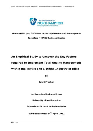 Subhi Pradhan |09280571| BA (Hons) Business Studies | The University Of Northampton
i | P a g e
Submitted in part fulfilment of the requirements for the degree of
Bachelors (HONS) Business Studies
An Empirical Study to Uncover the Key Factors
required to Implement Total Quality Management
within the Textile and Clothing Industry in India
By
Subhi Pradhan
Northampton Business School
University of Northampton
Supervisor: Dr Horacio Soriano-Meier
Submission Date: 24TH
April, 2012
 