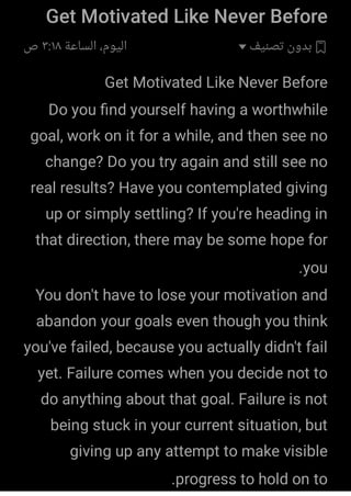Get Motivated Like Never Before
‫ﺗﺼﻨﻴﻒ‬ ‫ﺑﺪون‬
‫اﻟﺴﺎﻋﺔ‬ ،‫اﻟﻴﻮم‬
٣:١٨
‫ص‬
Get Motivated Like Never Before
Do you ﬁnd yourself having a worthwhile
goal, work on it for a while, and then see no
change? Do you try again and still see no
real results? Have you contemplated giving
up or simply settling? If you're heading in
that direction, there may be some hope for
you
.
You don't have to lose your motivation and
abandon your goals even though you think
you've failed, because you actually didn't fail
yet. Failure comes when you decide not to
do anything about that goal. Failure is not
being stuck in your current situation, but
giving up any attempt to make visible
progress to hold on to
.
 