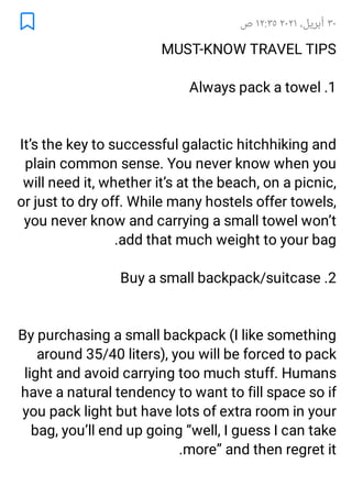 ٣٠
،‫أﺑﺮﻳﻞ‬
٢٠٢١
١٢:٣٥
‫ص‬
MUST-KNOW TRAVEL TIPS
1
.
Always pack a towel
It’s the key to successful galactic hitchhiking and
plain common sense. You never know when you
will need it, whether it’s at the beach, on a picnic,
or just to dry off. While many hostels offer towels,
you never know and carrying a small towel won’t
add that much weight to your bag
.
2
.
Buy a small backpack/suitcase
By purchasing a small backpack (I like something
around 35/40 liters), you will be forced to pack
light and avoid carrying too much stuff. Humans
have a natural tendency to want to fill space so if
you pack light but have lots of extra room in your
bag, you’ll end up going “well, I guess I can take
more” and then regret it
.
 
