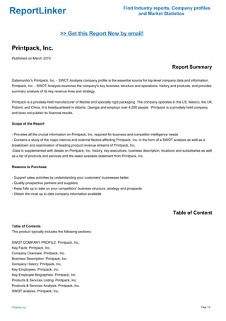 Find Industry reports, Company profiles
ReportLinker                                                                       and Market Statistics



                                 >> Get this Report Now by email!

Printpack, Inc.
Published on March 2010

                                                                                                             Report Summary

Datamonitor's Printpack, Inc. - SWOT Analysis company profile is the essential source for top-level company data and information.
Printpack, Inc. - SWOT Analysis examines the company's key business structure and operations, history and products, and provides
summary analysis of its key revenue lines and strategy.


Printpack is a privately-held manufacturer of flexible and specialty rigid packaging. The company operates in the US, Mexico, the UK,
Poland, and China. It is headquartered in Atlanta, Georgia and employs over 4,200 people. Printpack is a privately-held company
and does not publish its financial results.


Scope of the Report


- Provides all the crucial information on Printpack, Inc. required for business and competitor intelligence needs
- Contains a study of the major internal and external factors affecting Printpack, Inc. in the form of a SWOT analysis as well as a
breakdown and examination of leading product revenue streams of Printpack, Inc.
-Data is supplemented with details on Printpack, Inc. history, key executives, business description, locations and subsidiaries as well
as a list of products and services and the latest available statement from Printpack, Inc.


Reasons to Purchase


- Support sales activities by understanding your customers' businesses better
- Qualify prospective partners and suppliers
- Keep fully up to date on your competitors' business structure, strategy and prospects
- Obtain the most up to date company information available




                                                                                                             Table of Content

Table of Contents
This product typically includes the following sections:


SWOT COMPANY PROFILE: Printpack, Inc.
Key Facts: Printpack, Inc.
Company Overview: Printpack, Inc.
Business Description: Printpack, Inc.
Company History: Printpack, Inc.
Key Employees: Printpack, Inc.
Key Employee Biographies: Printpack, Inc.
Products & Services Listing: Printpack, Inc.
Products & Services Analysis: Printpack, Inc.
SWOT analysis: Printpack, Inc.



Printpack, Inc.                                                                                                                 Page 1/4
 
