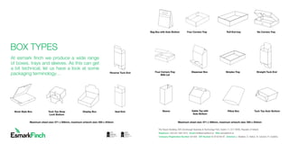 The Tecpro Building, IDA Clonshaugh Business  Technology Park, Dublin 17, D17 XD90, Republic of Ireland
Telephone +353 (0)1 894 7910 Email info@esmarkﬁnch.ie Web esmarkﬁnch.ie
Company Registration Number 481309 VAT Number IE 9745784 W Directors J. Mullane, D. Halton, N. Candon, R. Cedeño.
haugh Business  Technology Park, Dublin 17, D17 XD90, Republic of Ireland
Email info@esmarkﬁnch.ie Web esmarkﬁnch.ie
er 481309 VAT Number IE 9745784 W Directors J. Mullane, D. Halton, N. Candon, R. Cedeño.
At esmark finch we produce a wide range
of boxes, trays and sleeves. As this can get
a bit technical, let us have a look at some
packaging terminology…
BOOK STYLE BOX
DISPLAY BOX
REVERSE TRUCK END
TUCK TOP SNAP LOCK BOTTOM
SEAL END
Reverse Tuck End
Book Style Box Tuck Top Snap
Lock Bottom
Display Box Seal End
BOX TYPES
SLEEVE
ROLL END TRAYBAG BOX WITH AUTO BOTTOM
SIMPLEX TRAY
TUCK TOP AUTO BOTTOM
FOUR CORNER TRAY WITH LID
DISPENSER BOX
STRAIGHT TRUCK END
GABLE TOP WITH AUTO BOTTOM
SIX CORNERS TRAY
FOUR CORNERS TRAY
PILLOW BOXSleeve
Roll End tray Six Corners Tray
Simplex Tray
Pillow Box
Dispenser Box
Gable Top with
Auto Bottom
Bag Box with Auto Bottom Four Corners Tray
Four Corners Tray
With Lid
Straight Tuck End
Tuck Top Auto Bottom
Maximum sheet size: 571 x 359mm, maximum artwork size: 559 x 343mmMaximum sheet size: 571 x 359mm, maximum artwork size: 559 x 343mm
 