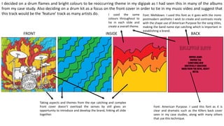 I decided on a drum flames and bright colours to be reoccurring theme in my digipak as I had seen this in many of the albums
from my case study. Also deciding on a drum kit as a focus on the front cover in order to tie in my music video and suggest that
this track would be the ‘feature’ track as many artists do.
Bellevue Days
Ripped Jeans
Pepper Tea
Something New
Gratefully Gracious
Made from the Devil, Heavy
Metal
Font: American Purpose. I used this font as it is
clear and dramatic such as the Killers back cover
seen in my case studies, along with many others
that use this technique.
FRONT INSIDE BACK
Font: Meltdown. I used this font as it goes with the ironic
postmodern aesthetic I wish to create and contrasts nicely
with the shape use of American Purpose for the song titles,
making the band name eye catching which is important in
establishing a brand.
I used the same
colours throughout to
tie in each slide and
create a overall theme.
Taking aspects and themes from the eye catching and complex
front cover doesn’t overload the senses by still gives an
opportunity to introduce and develop the brand, linking all slide
together.
 