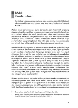 1
BAB I
Pendahuluan
“Sanksi bagi pelanggaran pemilu harus jelas, konsisten, dan efektif. Jika tidak,
akan muncul banyak pelanggaran yang akan menghasilkan lebih banyak
konflik.” 1
Melihat situasi perkembangan dunia dewasa ini, demokrasi tidak langsung
atau demokrasi keterwakilan merupakan penerapan realitas politik. Pemilihan
umum adalah sebuah alat untuk memilih wakil rakyat. Oleh karenanya, jika
pemilu tidak terlaksana dengan kompetitif, jujur, dan adil; dapat dikatakan
absennya suatu demokrasi. Pemilu demokratis adalah landasan bagi
pemerintahan yang terlegitimasi. Jika tidak ada pemilu yang demokratis,
pemerintah akan kehilangan legitimasi dan dukungan dari rakyatnya.
Pemiludemokratisyangsahataubebasdanadiltidakterbatasapakahlembaga
Komisi Pemilihan Umum berlaku imparsial dan efektif, tetapi juga bagaimana
peran kandidat melaksanakan kampanye dengan bebas dan mendapat
dukungan dari rakyat. Hal yang berkaitan erat terhadap pemilu yang bebas
dan adil adalah apakah sumber-sumber pemerintah digunakan dengan benar
selama proses pemilu; apakah militer bersikap netral dan bertindak sebagai
organisasi profesional; dan apakah kepolisian dan pengacara menegakkan
kewajiban dan melindungi mereka yang melaksanakan hak sipil dan politik.
Selain itu, isu penting lainnya adalah apakah institusi pengadilan bertindak
imparsial dan efektif; apakah media menghadirkan pemberitaan dan
informasi yang akurat serta bertindak selaku watchdog terhadap pemerintah
dan proses politik, dan apakah media menyediakan akses kepada kandidat
dan cakupan tujuan para kandidat.2
Elemen penting selama proses ini adalah pembentukan kepercayaan rakyat
menjelang pemilu. Jika rakyat tidak merasa terlibat secara bebas untuk
mengelola pilihan politik, mendapat informasi memadai sesuai keperluan
dan tujuannya, sebagaimana hak pilihnya dihormati; proses pemilu menjadi
tidak signifikan. Para kandidat harus mendapat kesempatan yang sama untuk
1	 Todung Mulya Lubis,“Pemilu 2004 Tanpa Pengawasan”, 10 September 2002.
2	 Merloe,Patrick,PemilihanUmumDemokratis:HakAsasi,KepercayaanMasyarakatdanPersaingan
Yang Adil. Jakarta: Dinas Penerangan Amerika Serikat, 1994, h. 1.
 