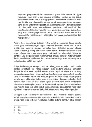 7
informasi yang faktual dan memenuhi syarat independen dan jajak
pendapat yang adil sesuai dengan kebajikan masing-masing kasus.
Mekanisme efektif untuk menggugat hasil menambah kredibilitas hasil
pemilu. Jika satu pihak tidak puas atas pelaksanaan pemilu, kemampuan
yang efektif untuk menggugat hasil akan memastikan adanya kesalahan
riil diperbaiki, dan bentuk-bentuk penipuan teridentifikasi dan
terselesaikan. Kebalikannya, jika suatu pertimbangan tanpa suatu dasar
yang kuat, proses gugatan hasil pemilu harus memberikan masyarakat
dengan informasi tersebut. Hal ini akan meningkatkan kredibilitas dari
hasil pemilu.”
Penting bagi tersedianya batasan waktu untuk penanganan kasus pemilu.
Proses yang bekepanjangan dapat membuat ketidakstabilan sensitif pada
politik, dan akhirnya menuju ketidakpastian. Berkaitan dengan alasan-
alasan tersebut, penting bahwa keberatan pemilu dapat diselesaikan secara
cepat, efisien, dan transparansi yang maksimal dan akuntabel. Selain itu,
penting juga gugatan tidak menghambat proses pemilu.12
Keterlambatan
dalam membentuk parlemen dan pemerintahan juga akan berujung pada
ketidakpastian politik dan sipil.13
Ketiga, berhubungan dengan dampak pelanggaran terhadap hasil pemilu.
Bentuk ketentuan ini harus disusun oleh undang-undang. Berkaitan
dengan ini ditekankan apakah negara mempunyai kerangka hukum yang
menggabungkan aturan tentang dampak pelanggaran dengan hasil pemilu.
Dengan ketiadaan ketentuan tersebut, putusan pidana atas tindak pidana
pemilu yang dilakukan tidak akan memberikan dampak terhadap hasil
pemilu –oleh karenanya tidak akan berjalan efektif. Kelemahan dari ketentuan
ini akan mendorong beberapa partisipan untuk memobilisasi suara melalui
cara negatif atau cara yang ilegal karena implikasi pelanggaran yang tidak
signifikan, misalnya ancaman diskualifikasi atas kursi yang telah diperoleh.
Di Inggris, salah satu penyebab diskualifikasi adalah manakala peserta pemilu
terbukti melakukan tindak pidana pemilu. Diskualifikasi ini diterapkan kepada
orang yang jelas terbukti melakukan tindak pidana pemilu14
atau pernah
12	 Ibid.
13	 Ibid.
14	 Representation of the People Act 1983, sections 159, 160, 173 and 174.
 