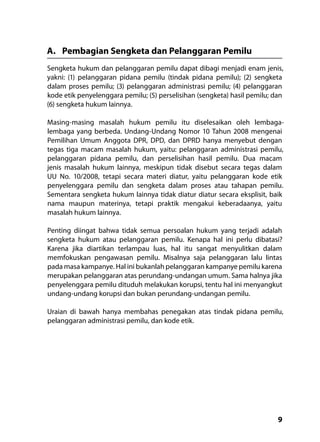 9
A.	 Pembagian Sengketa dan Pelanggaran Pemilu
Sengketa hukum dan pelanggaran pemilu dapat dibagi menjadi enam jenis,
yakni: (1) pelanggaran pidana pemilu (tindak pidana pemilu); (2) sengketa
dalam proses pemilu; (3) pelanggaran administrasi pemilu; (4) pelanggaran
kode etik penyelenggara pemilu; (5) perselisihan (sengketa) hasil pemilu; dan
(6) sengketa hukum lainnya.
Masing-masing masalah hukum pemilu itu diselesaikan oleh lembaga-
lembaga yang berbeda. Undang-Undang Nomor 10 Tahun 2008 mengenai
Pemilihan Umum Anggota DPR, DPD, dan DPRD hanya menyebut dengan
tegas tiga macam masalah hukum, yaitu: pelanggaran administrasi pemilu,
pelanggaran pidana pemilu, dan perselisihan hasil pemilu. Dua macam
jenis masalah hukum lainnya, meskipun tidak disebut secara tegas dalam
UU No. 10/2008, tetapi secara materi diatur, yaitu pelanggaran kode etik
penyelenggara pemilu dan sengketa dalam proses atau tahapan pemilu.
Sementara sengketa hukum lainnya tidak diatur diatur secara eksplisit, baik
nama maupun materinya, tetapi praktik mengakui keberadaanya, yaitu
masalah hukum lainnya.
Penting diingat bahwa tidak semua persoalan hukum yang terjadi adalah
sengketa hukum atau pelanggaran pemilu. Kenapa hal ini perlu dibatasi?
Karena jika diartikan terlampau luas, hal itu sangat menyulitkan dalam
memfokuskan pengawasan pemilu. Misalnya saja pelanggaran lalu lintas
pada masa kampanye. Hal ini bukanlah pelanggaran kampanye pemilu karena
merupakan pelanggaran atas perundang-undangan umum. Sama halnya jika
penyelenggara pemilu dituduh melakukan korupsi, tentu hal ini menyangkut
undang-undang korupsi dan bukan perundang-undangan pemilu.
Uraian di bawah hanya membahas penegakan atas tindak pidana pemilu,
pelanggaran administrasi pemilu, dan kode etik.
 