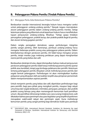 10
Penanganan Pelanggaran Pemilu
B.	 Pelanggaran Pidana Pemilu (Tindak Pidana Pemilu)
B.1	 Mengapa Perlu Ada Ketentuan Pidana Pemilu?
Berdasarkan standar internasional, kerangka hukum harus mengatur sanksi
untuk pelanggaran undang-undang pemilu.16
Banyak negara menciptakan
aturan pelanggaran pemilu dalam undang-undang pemilu mereka. Setiap
ketentuan pidana yang dibentuk untuk keperluan hukum harus merefleksikan
tujuan penyusunan undang-undang. Misalnya: “Setiap upaya tindakan
pencegahan pelanggaran, praktik korup, dan praktik-praktik ilegal di pemilu;
dan aturan tentang gugatan pemilu.”
Dalam rangka penegakan demokrasi, upaya perlindungan integritas
pemilu sangat penting. Oleh karenanya, pembuat undang-undang harus
mengatur beberapa praktik curang atau pelanggaran pidana pemilu. Dalam
keterkaitannya dengan peraturan pemilu, UU tidak hanya mengatur proses
pemilu, tetapi mereka juga melarang perlakuan yang dapat menghambat
esensi pemilu yang bebas dan adil.
Berdasarkan deskripsi di atas, dapat disimpulkan bahwa maksud penyusunan
peraturan pelanggaran pemilu tidak hanya melindungi peserta pemilu (partai
politik atau kandidat), tetapi juga lembaga pelaksana dan pemilih. Ketentuan
tentang pelanggaran pemilu ditujukan untuk melindungi proses pemilu dari
segala bentuk pelanggaran. Perlindungan ini akan meningkatkan kualitas
pelayanan yang ditujukan oleh perwakilan terpilih atau pimpinan pemerintah
dalam merepresentasikan aspirasi pemilih.
Untuk menjamin pemilu yang bebas dan adil, diperlukan perlindungan bagi
para pemilih, bagi para pihak yang mengikuti pemilu, maupun bagi rakyat
umumnya dari segala ketakutan, intimidasi, penyupan, penipuan, dan praktik-
praktik curang lainnya yang akan memengaruhi kemurnian hasil pemilihan
umum. Jika pemilihan dimenangi melalui cara-cara curang (malpractices), sulit
dikatakan bahwa para pemimpin atau para legislator yang terpilih di parlemen
merupakan wakil-wakil rakyat dan pemimpin sejati. Guna melindungi
kemurnian pemilu yang sangat penting bagi demokrasi itulah para pembuat
16	 International IDEA, International Electoral Standards, Guidelines for Reviewing the Legal
Framework of Elections, Stockholm: International Institute for Democracy and Electoral
Assistance, 2002, h. 93.
 