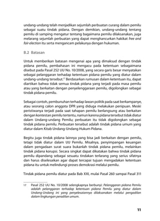 11
undang-undang telah menjadikan sejumlah perbuatan curang dalam pemilu
sebagai suatu tindak pidana. Dengan demikian, undang-undang tentang
pemilu di samping mengatur tentang bagaimana pemilu dilaksanakan, juga
melarang sejumlah perbuatan yang dapat menghancurkan hakikat free and
fair election itu serta mengancam pelakunya dengan hukuman.
B.2	Batasan
Untuk memberikan batasan mengenai apa yang dimaksud dengan tindak
pidana pemilu, pembahasan ini mengacu pada ketentuan sebagaimana
disebut pada Pasal 252 UU No. 10/2008, yang secara garis besar menyatakan
sebagai pelanggaran terhadap ketentuan pidana pemilu yang diatur dalam
undang-undang tersebut.17
Berdasarkan rumusan dalam ketentuan itu, dapat
diartikan bahwa tidak semua tindak pidana yang terjadi pada masa pemilu
atau yang berkaitan dengan penyelenggaraan pemilu, digolongkan sebagai
tindak pidana pemilu.
Sebagai contoh, pembunuhan terhadap lawan politik pada saat berkampanye,
atau seorang calon anggota DPR yang diduga melakukan penipuan. Meski
peristiwanya terjadi pada saat tahapan pemilu berlangsung atau berkaitan
dengan kontestan pemilu tertentu, namun karena pidana tersebut tidak diatur
dalam Undang-undang Pemilu; perbuatan itu tidak digolongkan sebagai
tindak pidana pemilu. Perbuatan tersebut adalah tindak pidana umum yang
diatur dalam Kitab Undang-Undang Hukum Pidana.
Begitu juga tindak pidana lainnya yang bisa jadi berkaitan dengan pemilu,
tetapi tidak diatur dalam UU Pemilu. Misalnya, penyimpangan keuangan
dalam pengadaan surat suara bukanlah tindak pidana pemilu, melainkan
tindak pidana korupsi. Secara singkat dapat dikatakan bahwa tindak pidana
pemilu dipandang sebagai sesuatu tindakan terlarang yang serius sifatnya
dan harus diselesaikan agar dapat tercapai tujuan mengadakan ketentuan
pidana itu untuk melindungi proses demokrasi melalui pemilu.
Tindak pidana pemilu diatur pada Bab XXI, mulai Pasal 260 sampai Pasal 311
17	 Pasal 252 UU No. 10/2008 selengkapnya berbunyi: Pelanggaran pidana Pemilu
adalah pelanggaran terhadap ketentuan pidana Pemilu yang diatur dalam
Undang-Undang ini yang penyelesaiannya dilaksanakan melalui pengadilan
dalam lingkungan peradilan umum.
 