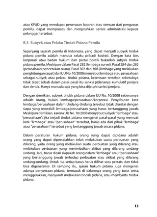 13
atau KPUD yang mendapat penerusan laporan atau temuan dari pengawas
pemilu, dapat memproses dan menjatuhkan sanksi administrasi kepada
pelanggar tersebut.
B.3	 Subyek atau Pelaku Tindak Pidana Pemilu
Sepanjang sejarah pemilu di Indonesia, yang dapat menjadi subyek tindak
pidana pemilu adalah manusia selaku pribadi kodrati. Dengan kata lain,
korporasi atau badan hukum dan partai politik bukanlah subyek tindak
pidana pemilu. Meskipun dalam Pasal 282 (lembaga survei), Pasal 284 dan 285
(perusahaan pencetakan suara), Pasal 307 dan 308 (lembaga yang melakukan
penghitungancepat)dariUUNo.10/2008menyebutlembagaatauperusahaan
sebagai subyek atau pelaku tindak pidana, ketentuan tersebut sebetulnya
tidak tepat sebab dalam pasal-pasal itu sanksi pidananya kumulatif penjara
dan denda. Hanya manusia saja yang bisa dijatuhi sanksi penjara.
Dengan demikian, subyek tindak pidana dalam UU No. 10/2008 sebenarnya
adalah orang, bukan lembaga/perusahaan/korporasi. Penyebutan kata
lembaga/perusahaan dalam Undang-Undang tersebut tidak disertai dengan
siapa yang mewakili lembaga/perusahaan yang harus bertanggung jawab.
Meskipun demikian, karena UU No. 10/2008 menyebut subyek “lembaga” atau
“perusahaan”; jika terjadi tindak pidana mengenai pasal-pasal yang memuat
kata “lembaga” atau “perusahaan” tersebut, harus ada dari pihak “lembaga”
atau “perusahaan” tersebut yang bertanggung jawab secara pidana.
Dalam peraturan hukum pidana, orang yang dapat dipidana adalah
orang yang dapat dipersalahkan telah melakukan suatu perbuatan yang
dilarang, yaitu orang yang melakukan suatu perbuatan yang dilarang atau
melakukan perbuatan yang menimbulkan akibat yang dilarang undang-
undang. Jadi, harus dicari siapakah orang dalam “lembaga” atau “perusahaan”
yang bertanggung jawab terhadap perbuatan atau akibat yang dilarang
undang-undang. Untuk itu, setiap kasus harus dilihat satu persatu dan tidak
bisa digeneralisir. Di samping itu, ajaran hukum pidana juga mengenai
adanya penyertaan pidana, termasuk di dalamnya orang yang turut serta,
menggerakkan, menyuruh melakukan tindak pidana, atau membantu tindak
pidana.
 