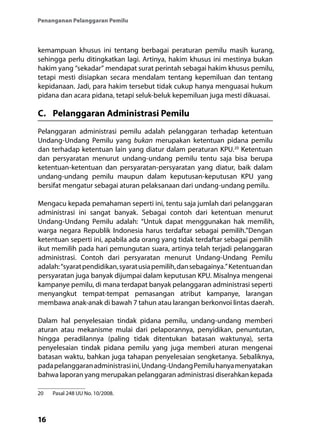 16
Penanganan Pelanggaran Pemilu
kemampuan khusus ini tentang berbagai peraturan pemilu masih kurang,
sehingga perlu ditingkatkan lagi. Artinya, hakim khusus ini mestinya bukan
hakim yang “sekadar” mendapat surat perintah sebagai hakim khusus pemilu,
tetapi mesti disiapkan secara mendalam tentang kepemiluan dan tentang
kepidanaan. Jadi, para hakim tersebut tidak cukup hanya menguasai hukum
pidana dan acara pidana, tetapi seluk-beluk kepemiluan juga mesti dikuasai.
C.	 Pelanggaran Administrasi Pemilu
Pelanggaran administrasi pemilu adalah pelanggaran terhadap ketentuan
Undang-Undang Pemilu yang bukan merupakan ketentuan pidana pemilu
dan terhadap ketentuan lain yang diatur dalam peraturan KPU.20
Ketentuan
dan persyaratan menurut undang-undang pemilu tentu saja bisa berupa
ketentuan-ketentuan dan persyaratan-persyaratan yang diatur, baik dalam
undang-undang pemilu maupun dalam keputusan-keputusan KPU yang
bersifat mengatur sebagai aturan pelaksanaan dari undang-undang pemilu.
Mengacu kepada pemahaman seperti ini, tentu saja jumlah dari pelanggaran
administrasi ini sangat banyak. Sebagai contoh dari ketentuan menurut
Undang-Undang Pemilu adalah: “Untuk dapat menggunakan hak memilih,
warga negara Republik Indonesia harus terdaftar sebagai pemilih.”Dengan
ketentuan seperti ini, apabila ada orang yang tidak terdaftar sebagai pemilih
ikut memilih pada hari pemungutan suara, artinya telah terjadi pelanggaran
administrasi. Contoh dari persyaratan menurut Undang-Undang Pemilu
adalah:“syaratpendidikan,syaratusiapemilih,dansebagainya.”Ketentuandan
persyaratan juga banyak dijumpai dalam keputusan KPU. Misalnya mengenai
kampanye pemilu, di mana terdapat banyak pelanggaran administrasi seperti
menyangkut tempat-tempat pemasangan atribut kampanye, larangan
membawa anak-anak di bawah 7 tahun atau larangan berkonvoi lintas daerah.
Dalam hal penyelesaian tindak pidana pemilu, undang-undang memberi
aturan atau mekanisme mulai dari pelaporannya, penyidikan, penuntutan,
hingga peradilannya (paling tidak ditentukan batasan waktunya), serta
penyelesaian tindak pidana pemilu yang juga memberi aturan mengenai
batasan waktu, bahkan juga tahapan penyelesaian sengketanya. Sebaliknya,
padapelanggaranadministrasiini,Undang-UndangPemiluhanyamenyatakan
bahwa laporan yang merupakan pelanggaran administrasi diserahkan kepada
20	 Pasal 248 UU No. 10/2008.
 