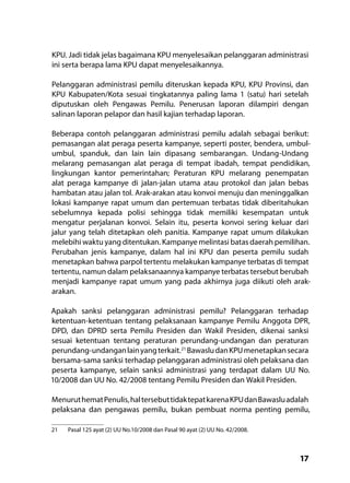 17
KPU. Jadi tidak jelas bagaimana KPU menyelesaikan pelanggaran administrasi
ini serta berapa lama KPU dapat menyelesaikannya.
Pelanggaran administrasi pemilu diteruskan kepada KPU, KPU Provinsi, dan
KPU Kabupaten/Kota sesuai tingkatannya paling lama 1 (satu) hari setelah
diputuskan oleh Pengawas Pemilu. Penerusan laporan dilampiri dengan
salinan laporan pelapor dan hasil kajian terhadap laporan.
Beberapa contoh pelanggaran administrasi pemilu adalah sebagai berikut:
pemasangan alat peraga peserta kampanye, seperti poster, bendera, umbul-
umbul, spanduk, dan lain lain dipasang sembarangan. Undang-Undang
melarang pemasangan alat peraga di tempat ibadah, tempat pendidikan,
lingkungan kantor pemerintahan; Peraturan KPU melarang penempatan
alat peraga kampanye di jalan-jalan utama atau protokol dan jalan bebas
hambatan atau jalan tol. Arak-arakan atau konvoi menuju dan meninggalkan
lokasi kampanye rapat umum dan pertemuan terbatas tidak diberitahukan
sebelumnya kepada polisi sehingga tidak memiliki kesempatan untuk
mengatur perjalanan konvoi. Selain itu, peserta konvoi sering keluar dari
jalur yang telah ditetapkan oleh panitia. Kampanye rapat umum dilakukan
melebihi waktu yang ditentukan. Kampanye melintasi batas daerah pemilihan.
Perubahan jenis kampanye, dalam hal ini KPU dan peserta pemilu sudah
menetapkan bahwa parpol tertentu melakukan kampanye terbatas di tempat
tertentu, namun dalam pelaksanaannya kampanye terbatas tersebut berubah
menjadi kampanye rapat umum yang pada akhirnya juga diikuti oleh arak-
arakan.
Apakah sanksi pelanggaran administrasi pemilu? Pelanggaran terhadap
ketentuan-ketentuan tentang pelaksanaan kampanye Pemilu Anggota DPR,
DPD, dan DPRD serta Pemilu Presiden dan Wakil Presiden, dikenai sanksi
sesuai ketentuan tentang peraturan perundang-undangan dan peraturan
perundang-undanganlainyangterkait.21
BawasludanKPUmenetapkansecara
bersama-sama sanksi terhadap pelanggaran administrasi oleh pelaksana dan
peserta kampanye, selain sanksi administrasi yang terdapat dalam UU No.
10/2008 dan UU No. 42/2008 tentang Pemilu Presiden dan Wakil Presiden.
MenuruthematPenulis,haltersebuttidaktepatkarenaKPUdanBawasluadalah
pelaksana dan pengawas pemilu, bukan pembuat norma penting pemilu,
21	 Pasal 125 ayat (2) UU No.10/2008 dan Pasal 90 ayat (2) UU No. 42/2008.
 