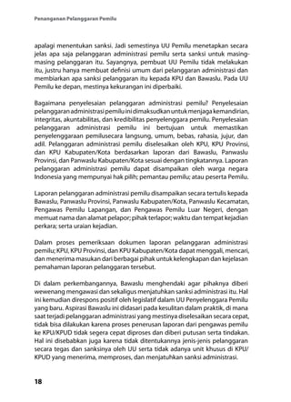 18
Penanganan Pelanggaran Pemilu
apalagi menentukan sanksi. Jadi semestinya UU Pemilu menetapkan secara
jelas apa saja pelanggaran administrasi pemilu serta sanksi untuk masing-
masing pelanggaran itu. Sayangnya, pembuat UU Pemilu tidak melakukan
itu, justru hanya membuat definisi umum dari pelanggaran administrasi dan
membiarkan apa sanksi pelanggaran itu kepada KPU dan Bawaslu. Pada UU
Pemilu ke depan, mestinya kekurangan ini diperbaiki.
Bagaimana penyelesaian pelanggaran administrasi pemilu? Penyelesaian
pelanggaranadministrasipemiluinidimaksudkanuntukmenjagakemandirian,
integritas, akuntabilitas, dan kredibilitas penyelenggara pemilu. Penyelesaian
pelanggaran administrasi pemilu ini bertujuan untuk memastikan
penyelenggaraan pemilusecara langsung, umum, bebas, rahasia, jujur, dan
adil. Pelanggaran administrasi pemilu diselesaikan oleh KPU, KPU Provinsi,
dan KPU Kabupaten/Kota berdasarkan laporan dari Bawaslu, Panwaslu
Provinsi, dan Panwaslu Kabupaten/Kota sesuai dengan tingkatannya. Laporan
pelanggaran administrasi pemilu dapat disampaikan oleh warga negara
Indonesia yang mempunyai hak pilih; pemantau pemilu; atau peserta Pemilu.
Laporan pelanggaran administrasi pemilu disampaikan secara tertulis kepada
Bawaslu, Panwaslu Provinsi, Panwaslu Kabupaten/Kota, Panwaslu Kecamatan,
Pengawas Pemilu Lapangan, dan Pengawas Pemilu Luar Negeri, dengan
memuat nama dan alamat pelapor; pihak terlapor; waktu dan tempat kejadian
perkara; serta uraian kejadian.
Dalam proses pemeriksaan dokumen laporan pelanggaran administrasi
pemilu; KPU, KPU Provinsi, dan KPU Kabupaten/Kota dapat menggali, mencari,
dan menerima masukan dari berbagai pihak untuk kelengkapan dan kejelasan
pemahaman laporan pelanggaran tersebut.
Di dalam perkembangannya, Bawaslu menghendaki agar pihaknya diberi
wewenang mengawasi dan sekaligus menjatuhkan sanksi administrasi itu. Hal
ini kemudian direspons positif oleh legislatif dalam UU Penyelenggara Pemilu
yang baru. Aspirasi Bawaslu ini didasari pada kesulitan dalam praktik, di mana
saat terjadi pelanggaran administrasi yang mestinya diselesaikan secara cepat,
tidak bisa dilakukan karena proses penerusan laporan dari pengawas pemilu
ke KPU/KPUD tidak segera cepat diproses dan diberi putusan serta tindakan.
Hal ini disebabkan juga karena tidak ditentukannya jenis-jenis pelanggaran
secara tegas dan sanksinya oleh UU serta tidak adanya unit khusus di KPU/
KPUD yang menerima, memproses, dan menjatuhkan sanksi administrasi.
 